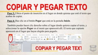 COPIAR Y PEGAR TEXTO
Paso 3: Ubica el punto de inserción en el lugar en donde quieras que esté el texto que
acabas de copiar.
Paso 4: Haz clic en el botón Pegar que está en la pestaña Inicio.
También puedes hacer clic derecho sobre el lugar donde quieres copiar el texto, y
seleccionar la opción Pegar en el menú que aparecerá allí. El texto que copiaste
aparecerá en el lugar que hayas elegido para pegarlo.
 
