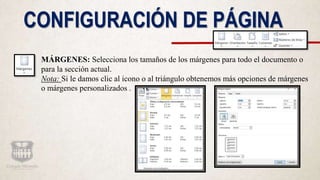 CONFIGURACIÓN DE PÁGINA
MÁRGENES: Selecciona los tamaños de los márgenes para todo el documento o
para la sección actual.
Nota: Si le damos clic al icono o al triángulo obtenemos más opciones de márgenes
o márgenes personalizados .
 