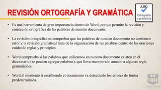 REVISIÓN ORTOGRAFÍA Y GRAMÁTICA
• Es una herramienta de gran importancia dentro de Word, porque permite la revisión y
corrección ortográfica de las palabras de nuestro documento.
• La revisión ortográfica es comprobar que las palabras de nuestro documento no contienen
error y la revisión gramatical trata de la organización de las palabras dentro de las oraciones
cuidando reglas y principios.
• Word comprueba si las palabras que utilizamos en nuestro documento existen en el
diccionario (se pueden agregar palabras), que lleva incorporado aunado a algunas regla
gramaticales.
• Word al momento ir escribiendo el documento va detectando los errores de forma
predeterminada.
 