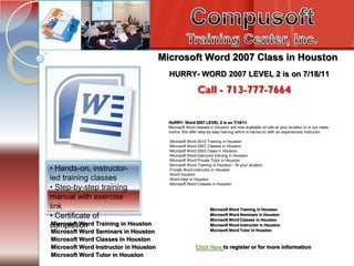 Compusoft Training Center, Inc. Tel. 713-777-7664 Introduction to PC’s Internet /e-mail Microsoft Word 2007 Class in Houston HURRY- WORD 2007 LEVEL 2 is on 7/18/11 HURRY- Word 2007 LEVEL 2 is on 7/18/11 Microsoft Word classes in Houston are now available on-site at your location or in our class-rooms. We offer step-by-step training which is hands-on with an experienced instructor.  Microsoft Word 2010 Training in Houston Microsoft Word 2007 Classes in Houston Microsoft Word 2003 Class in Houston Microsoft Word instructor training in Houston Microsoft Word Private Tutor in Houston Microsoft Word Training in Houston - At your location Private Word instructor in Houston Word Houston Word Help in Houston Microsoft Word Classes in Houston • Hands-on, instructor-led training classes• Step-by-step training manual with exercise link• Certificate of completion Microsoft Word Training in Houston Microsoft Word Seminars in Houston Microsoft Word Classes in Houston Microsoft Word Instructor in Houston Microsoft Word Tutor in Houston Microsoft Word Training in Houston Microsoft Word Seminars in Houston Microsoft Word Classes in Houston Microsoft Word Instructor in Houston Microsoft Word Tutor in Houston Click Here to register or for more information 