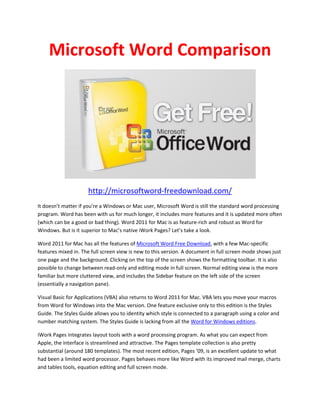 Microsoft Word Comparison




                     http://microsoftword-freedownload.com/
It doesn’t matter if you're a Windows or Mac user, Microsoft Word is still the standard word processing
program. Word has been with us for much longer, it includes more features and it is updated more often
(which can be a good or bad thing). Word 2011 for Mac is as feature-rich and robust as Word for
Windows. But is it superior to Mac’s native iWork Pages? Let’s take a look.

Word 2011 for Mac has all the features of Microsoft Word Free Download, with a few Mac-specific
features mixed in. The full screen view is new to this version. A document in full screen mode shows just
one page and the background. Clicking on the top of the screen shows the formatting toolbar. It is also
possible to change between read-only and editing mode in full screen. Normal editing view is the more
familiar but more cluttered view, and includes the Sidebar feature on the left side of the screen
(essentially a navigation pane).

Visual Basic for Applications (VBA) also returns to Word 2011 for Mac. VBA lets you move your macros
from Word for Windows into the Mac version. One feature exclusive only to this edition is the Styles
Guide. The Styles Guide allows you to identity which style is connected to a paragraph using a color and
number matching system. The Styles Guide is lacking from all the Word for Windows editions.

iWork Pages integrates layout tools with a word processing program. As what you can expect from
Apple, the interface is streamlined and attractive. The Pages template collection is also pretty
substantial (around 180 templates). The most recent edition, Pages ’09, is an excellent update to what
had been a limited word processor. Pages behaves more like Word with its improved mail merge, charts
and tables tools, equation editing and full screen mode.
 