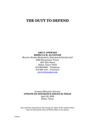 THE DUTY TO DEFEND




                           AMY E. STEWART
                       REBECCA M. ALCANTAR
            WILSON, ELSER, MOSKOWITZ, EDELMAN & DICKER LLP
                         5000 Renaissance Tower
                             1201 Elm Street
                           Dallas, Texas 75270
                        214.698.8000 – Telephone
                        214.698.1101 – Facsimile
                           www.wilsonelser.com




                      Lorman Education Services
               UPDATE ON INSURANCE ISSUES IN TEXAS
                           April 22, 2008
                            Dallas, Texas



           Any opinions expressed in this article are those of the authors alone
                 and not necessarily those of Wilson Elser or its clients


370286.1
 