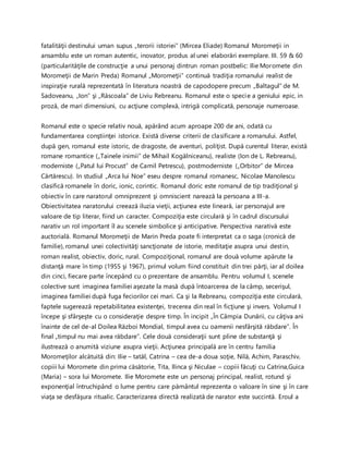 fatalităţii destinului uman supus „terorii istoriei” (Mircea Eliade) Romanul Moromeţii in
ansamblu este un roman autentic, inovator, produs al unei elaborări exemplare. III. 59 & 60
(particularităţile de construcţie a unui personaj dintrun roman postbelic: Ilie Moromete din
Moromeţii de Marin Preda) Romanul „Moromeţii” continuă tradiţia romanului realist de
inspiraţie rurală reprezentată în literatura noastră de capodopere precum „Baltagul” de M.
Sadoveanu, „Ion” şi „Răscoala” de Liviu Rebreanu. Romanul este o specie a geniului epic, in
proză, de mari dimensiuni, cu acţiune complexă, intrigă complicată, personaje numeroase.
Romanul este o specie relativ nouă, apărând acum aproape 200 de ani, odată cu
fundamentarea conştiinţei istorice. Există diverse criterii de clasificare a romanului. Astfel,
după gen, romanul este istoric, de dragoste, de aventuri, poliţist. După curentul literar, există
romane romantice („Tainele inimii” de Mihail Kogălniceanu), realiste (Ion de L. Rebreanu),
moderniste („Patul lui Procust” de Camil Petrescu), postmoderniste („Orbitor” de Mircea
Cărtărescu). In studiul „Arca lui Noe” eseu despre romanul romanesc, Nicolae Manolescu
clasifică romanele în doric, ionic, corintic. Romanul doric este romanul de tip tradiţional şi
obiectiv în care naratorul omniprezent şi omniscient narează la persoana a III-a.
Obiectivitatea naratorului creează iluzia vieţii, acţiunea este lineară, iar personajul are
valoare de tip literar, fiind un caracter. Compoziţia este circulară şi în cadrul discursului
narativ un rol important îl au scenele simbolice şi anticipative. Perspectiva narativă este
auctorială. Romanul Moromeţii de Marin Preda poate fi interpretat ca o saga (cronică de
familie), romanul unei colectivităţi sancţionate de istorie, meditaţie asupra unui destin,
roman realist, obiectiv, doric, rural. Compoziţional, romanul are două volume apărute la
distanţă mare în timp (1955 şi 1967), primul volum fiind constituit din trei părţi, iar al doilea
din cinci, fiecare parte începând cu o prezentare de ansamblu. Pentru volumul I, scenele
colective sunt imaginea familiei aşezate la masă după întoarcerea de la câmp, secerişul,
imaginea familiei după fuga feciorilor cei mari. Ca şi la Rebreanu, compoziţia este circulară,
faptele sugerează repetabilitatea existenţei, trecerea din real în ficţiune şi invers. Volumul I
începe şi sfârşeşte cu o consideraţie despre timp. În incipit „În Câmpia Dunării, cu câţiva ani
înainte de cel de-al Doilea Război Mondial, timpul avea cu oamenii nesfârşită răbdare”. În
final „timpul nu mai avea răbdare”. Cele două consideraţii sunt pline de substanţă şi
ilustrează o anumită viziune asupra vieţii. Acţiunea principală are în centru familia
Moromeţilor alcătuită din: Ilie – tatăl, Catrina – cea de-a doua soţie, Nilă, Achim, Paraschiv,
copiii lui Moromete din prima căsătorie, Tita, Ilinca şi Niculae – copiii făcuţi cu Catrina,Guica
(Maria) – sora lui Moromete. Ilie Moromete este un personaj principal, realist, rotund şi
exponenţial întruchipând o lume pentru care pământul reprezenta o valoare în sine şi în care
viaţa se desfăşura ritualic. Caracterizarea directă realizată de narator este succintă. Eroul a
 