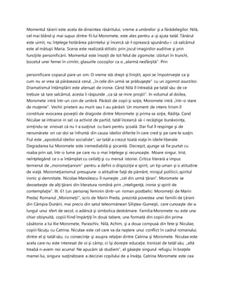 Momentul tăierii este acela de dinaintea răsăritului, vreme a umbrelor şi a fărădelegilor. Nilă,
cel mai blând şi mai supus dintre fii lui Moromete, este ales pentru a-şi ajuta tatăl. Tânărul
este uimit, nu înţelege hotărârea părintelui şi încercă să-l oprească spunându-i că salcâmul
este al mătuşii Maria. Scena este realizată stilistic prin jocul imaginilor auditive şi prin
funcţiile personificării. Momentul este însoţit de tot felul de zgomote: izbituri în trunchi,
bocetul unei femei în cimitir, glasurile cocoşilor ca o „alarmă nesfârşită”. Prin
personificare copacul pare un om. O vreme stă drept şi liniştit, apoi se împotriveşte ca şi
cum nu ar vrea să părăsească cerul, „în cele din urmă se prăbuşeşte” cu un zgomot asurzitor.
Dramatismul întâmplării este atenuat de ironie. Când Nilă îl întreabă pe tatăl său de ce
trebuie să taie salcâmul, acesta îi răspunde „ca să se mire proştii”. In volumul al doilea,
Moromete intră într-un con de umbră. Părăsit de copii şi soţie, Moromete intră „într-o stare
de muţenie”. Vechii prieteni au murit sau l-au părăsit. Un moment de intens lirism îl
constituie evocarea poveştii de dragoste dintre Moromete şi prima sa soţie, Rădiţa. Cand
Niculae se intoarce in sat ca activist de partid, tatăl încearcă să-i recâştige bunăvoinţa,
simţindu-se vinovat că nu l-a susţinut cu bani pentru şcoală. Dar fiul îl respinge şi de
nenumărate ori cei doi se înfruntă din cauza ideilor diferite în care cred şi pe care le susţin.
Fiul este „apostolul ideilor socialiste”, iar tatăl a crezut toată viaţa în ideile liberale.
Degradarea lui Moromete este iremediabilă şi şocantă. Decrepit, ajunge să fie purtat cu
roaba prin sat, într-o lume pe care nu o mai înţelege şi recunoaşte. Moare singur, trist,
neînţelegând ce s-a întâmplat cu ceilalţi şi cu mersul istoriei. Critica literară a impus
termenul de „moromeţianism” pentru a defini o dispoziţie e spirit, un tip uman şi o atitudine
de viaţă. Moromeţianismul presupune o atitudine faţă de pământ, mirajul politicii, spiritul
ironic şi demnitate. Nicolae Manolescu îl numeşte „cel din urmă ţăran”. Moromete se
deosebeşte de alţi ţărani din literatura română prin „inteligenţă, ironie şi spirit de
contemplaţie”. III. 61 (un personaj feminin dintr-un roman postbelic: Moromeţii de Marin
Preda) Romanul „Moromeţii”, scris de Marin Preda, prezintă povestea unei familii de ţărani
din Câmpia Dunării, mai precis din satul teleormănean Siliştea-Gumeşti, care cunoaşte de-a
lungul unui sfert de secol, o adâncă şi simbolica destrămare. Familia Moromete nu este una
chiar obişnuită, copiii fiind împărţiţi în două tabere, una formată din copiii din prima
căsătorie a lui Ilie Moromete, Paraschiv, Nilă, Achim, şi a doua compusă din fete şi Niculae,
copiii făcuţu cu Catrina. Niculae este cel care va da naştere unui conflict în cadrul romanului,
dintre el şi tatăl său, cu consecinţe şi asupra relaţiei dintre Catrina şi Moromete. Niculae este
acela care nu este interesat de oi şi câmp, ci îşi doreşte educaţie. Ironizat de tatăl său, „altă
treabă n-avem noi acuma! Ne apucăm să studiem”, el găseşte singurul refugiu în braţele
mamei lui, singura susţinătoare a deciziei copilului de a învăţa. Catrina Moromete este cea
 