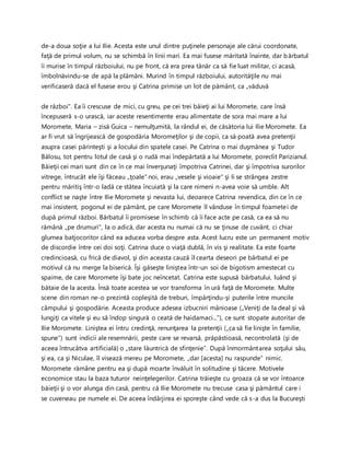 de-a doua soţie a lui Ilie. Acesta este unul dintre puţinele personaje ale cărui coordonate,
faţă de primul volum, nu se schimbă în linii mari. Ea mai fusese măritată înainte, dar bărbatul
îi murise în timpul războiului, nu pe front, că era prea tânăr ca să fie luat militar, ci acasă,
îmbolnăvindu-se de apă la plămâni. Murind în timpul războiului, autorităţile nu mai
verificaseră dacă el fusese erou şi Catrina primise un lot de pământ, ca „văduvă
de război". Ea îi crescuse de mici, cu greu, pe cei trei băieţi ai lui Moromete, care însă
începuseră s-o urască, iar aceste resentimente erau alimentate de sora mai mare a lui
Moromete, Maria – zisă Guica – nemulţumită, la rândul ei, de căsătoria lui Ilie Moromete. Ea
ar fi vrut să îngrijească de gospodăria Moromeţilor şi de copii, ca să poată avea pretenţii
asupra casei părinteşti şi a locului din spatele casei. Pe Catrina o mai duşmănea şi Tudor
Bălosu, tot pentru lotul de casă şi o rudă mai îndepărtată a Iui Moromete, poreclit Parizianul.
Băieţii cei mari sunt din ce în ce mai înverşunaţi împotriva Catrinei, dar şi împotriva surorilor
vitrege, întrucât ele îşi făceau „ţoale" noi, erau „vesele şi vioaie" şi li se strângea zestre
pentru măritiş într-o ladă ce stătea încuiată şi la care nimeni n-avea voie să umble. Alt
conflict se naşte între Ilie Moromete şi nevasta lui, deoarece Catrina revendica, din ce în ce
mai insistent, pogonul ei de pământ, pe care Moromete îl vânduse în timpul foametei de
după primul război. Bărbatul îi promisese în schimb că îi face acte pe casă, ca ea să nu
rămână „pe drumuri", la o adică, dar acesta nu numai că nu se ţinuse de cuvânt, ci chiar
glumea batjocoritor când ea aducea vorba despre asta. Acest lucru este un permanent motiv
de discordie între cei doi soţi. Catrina duce o viaţă dublă, în vis şi realitate. Ea este foarte
credincioasă, cu frică de diavol, şi din aceasta cauză îl cearta deseori pe bărbatul ei pe
motivul că nu merge la biserică. Îşi găseşte liniştea într-un soi de bigotism amestecat cu
spaime, de care Moromete îşi bate joc neîncetat. Catrina este supusă bărbatului, luând şi
bătaie de la acesta. Însă toate acestea se vor transforma în ură faţă de Moromete. Multe
scene din roman ne-o prezintă copleşită de treburi, împărţindu-şi puterile între muncile
câmpului şi gospodărie. Aceasta produce adesea izbucniri mânioase („Veniţi de la deal şi vă
lungiţi ca vitele şi eu să îndop singură o ceată de haidamaci...”), ce sunt stopate autoritar de
Ilie Moromete. Liniştea ei întru credinţă, renunţarea la pretenţii („ca să fie linişte în familie,
spune“) sunt indicii ale resemnării, peste care se revarsă, prăpăstioasă, necontrolată (şi de
aceea întrucâtva artificială) o „stare lăuntrică de sfinţenie”. După înmormântarea soţului său,
şi ea, ca şi Niculae, îl visează mereu pe Moromete, „dar [acesta] nu raspunde” nimic.
Moromete rămâne pentru ea şi după moarte învăluit în solitudine şi tăcere. Motivele
economice stau la baza tuturor neinţelegerilor. Catrina trăieşte cu groaza că se vor întoarce
băieţii şi o vor alunga din casă, pentru că Ilie Moromete nu trecuse casa şi pământul care i
se cuveneau pe numele ei. De aceea îndârjirea ei sporeşte când vede că s-a dus la Bucureşti
 