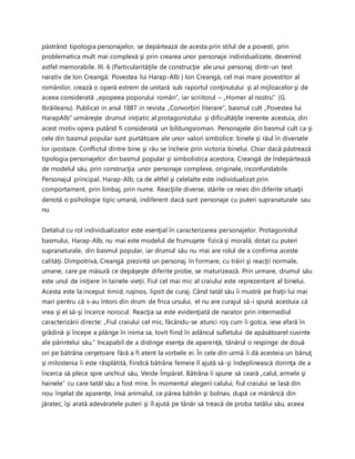 păstrând tipologia personajelor, se depărtează de acesta prin stilul de a povesti, prin
problematica mult mai complexă şi prin crearea unor personaje individualizate, devenind
astfel memorabile. III. 6 (Particularităţile de construcţie ale unui personaj dintr-un text
narativ de Ion Creangă: Povestea lui Harap-Alb ) Ion Creangă, cel mai mare povestitor al
românilor, crează o operă extrem de unitară sub raportul conţinutului şi al mijloacelor şi de
aceea considerată „epopeea poporului român”, iar scriitorul – „Homer al nostru” (G.
Ibrăileanu). Publicat in anul 1887 in revista „Convorbiri literare”, basmul cult „Povestea lui
HarapAlb” urmăreşte drumul iniţiatic al protagonistului şi dificultăţile inerente acestuia, din
acest motiv opera putând fi considerată un bildungsroman. Personajele din basmul cult ca şi
cele din basmul popular sunt purtătoare ale unor valori simbolice: binele şi răul în diversele
lor ipostaze. Conflictul dintre bine şi rău se încheie prin victoria binelui. Chiar dacă păstrează
tipologia personajelor din basmul popular şi simbolistica acestora, Creangă de îndepărtează
de modelul său, prin construcţia unor personaje complexe, originale, inconfundabile.
Personajul principal, Harap-Alb, ca de altfel şi celelalte este individualizat prin
comportament, prin limbaj, prin nume. Reacţiile diverse, stările ce reies din diferite situaţii
denotă o psihologie tipic umană, indiferent dacă sunt personaje cu puteri supranaturale sau
nu.
Detaliul cu rol individualizator este esenţial în caracterizarea personajelor. Protagonistul
basmului, Harap-Alb, nu mai este modelul de frumuşete fizică şi morală, dotat cu puteri
supranaturale, din basmul popular, iar drumul său nu mai are rolul de a confirma aceste
calităţi. Dimpotrivă, Creangă prezintă un personaj în formare, cu trăiri şi reacţii normale,
umane, care pe măsură ce depăşeşte diferite probe, se maturizează. Prin urmare, drumul său
este unul de iniţiere în tainele vieţii. Fiul cel mai mic al craiului este reprezentant al binelui.
Acesta este la inceput timid, ruşinos, lipsit de curaj. Când tatăl său îi mustră pe fraţii lui mai
mari pentru că s-au întors din drum de frica ursului, el nu are curajul să-i spună acestuia că
vrea şi el să-şi încerce norocul. Reacţia sa este evidenţiată de narator prin intermediul
caracterizării directe: „Fiul craiului cel mic, făcându-se atunci roş cum îi gotca, iese afară în
grădină şi începe a plânge în inima sa, lovit fiind în adâncul sufletului de apăsătoarel cuvinte
ale părintelui său.” Incapabil de a distinge esenţa de aparenţă, tânărul o respinge de două
ori pe bătrâna cerşetoare fără a fi atent la vorbele ei. În cele din urmă îi dă acesteia un bănuţ
şi milostenia îi este răsplătită, fiindcă bătrâna femeie îl ajută să-şi îndeplinească dorinţa de a
încerca să plece spre unchiul său, Verde Împărat. Bătrâna îi spune să ceară „calul, armele şi
hainele” cu care tatăl său a fost mire. În momentul alegerii calului, fiul craiului se lasă din
nou înşelat de aparenţe, însă animalul, ce părea bătrân şi bolnav, după ce mănâncă din
jăratec, îşi arată adevăratele puteri şi îl ajută pe tânăr să treacă de proba tatălui său, aceea
 