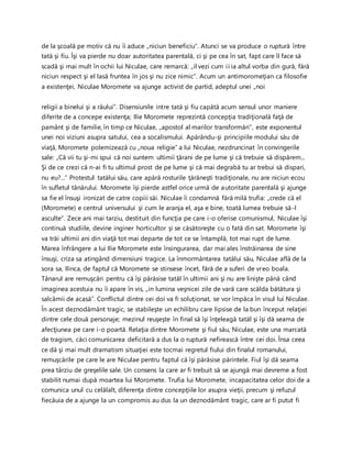 de la şcoală pe motiv că nu îi aduce „niciun beneficiu”. Atunci se va produce o ruptură între
tată şi fiu. Îşi va pierde nu doar autoritatea parentală, ci şi pe cea în sat, fapt care îl face să
scadă şi mai mult în ochii lui Niculae, care remarcă: „il vezi cum ii ia altul vorba din gură, fără
niciun respect şi el lasă fruntea în jos şi nu zice nimic”. Acum un antimoromeţian ca filosofie
a existenţei, Niculae Moromete va ajunge activist de partid, adeptul unei „noi
religii a binelui şi a răului”. Disensiunile intre tată şi fiu capătă acum sensul unor maniere
diferite de a concepe existenţa; Ilie Moromete reprezintă concepţia tradiţională faţă de
pamânt şi de familie, în timp ce Niculae, „apostol al marilor transformări”, este exponentul
unei noi viziuni asupra satului, cea a socalismului. Apărându-şi principiile modului său de
viaţă, Moromete polemizează cu „noua religie” a lui Niculae, nezdruncinat în convingerile
sale: „Că vii tu şi-mi spui că noi suntem ultimii ţărani de pe lume şi că trebuie să dispărem...
Şi de ce crezi că n-ai fi tu ultimul prost de pe lume şi că mai degrabă tu ar trebui să dispari,
nu eu?...” Protestul tatălui său, care apără rosturile ţărăneşti tradiţionale, nu are niciun ecou
în sufletul tânărului. Moromete îşi pierde astfel orice urmă de autoritate parentală şi ajunge
sa fie el însuşi ironizat de catre copiii săi. Niculae îi condamnă fără milă trufia: „crede că el
(Moromete) e centrul universului şi cum le aranja el, aşa e bine, toată lumea trebuie să-l
asculte”. Zece ani mai tarziu, destituit din funcţia pe care i-o oferise comunismul, Niculae îşi
continuă studiile, devine inginer horticultor şi se căsătoreşte cu o fată din sat. Moromete îşi
va trăi ultimii ani din viaţă tot mai departe de tot ce se întamplă, tot mai rupt de lume.
Marea înfrângere a lui Ilie Moromete este însingurarea, dar mai ales înstrăinarea de sine
însuşi, criza sa atingând dimensiuni tragice. La înmormântarea tatălui său, Niculae află de la
sora sa, Ilinca, de faptul că Moromete se stinsese încet, fără de a suferi de vreo boala.
Tânarul are remuşcări pentru că îşi părăsise tatăl în ultimii ani şi nu are linişte până când
imaginea acestuia nu îi apare în vis, „in lumina veşnicei zile de vară care scălda bătătura şi
salcâmii de acasă”. Conflictul dintre cei doi va fi soluţionat, se vor împăca în visul lui Niculae.
În acest deznodământ tragic, se stabileşte un echilibru care lipsise de la bun început relaţiei
dintre cele două personaje; mezinul reuşeşte în final să îşi înţeleagă tatăl şi îşi dă seama de
afecţiunea pe care i-o poartă. Relaţia dintre Moromete şi fiul său, Niculae, este una marcată
de tragism, căci comunicarea deficitară a dus la o ruptură nefirească între cei doi. Însa ceea
ce dă şi mai mult dramatism situaţiei este tocmai regretul fiului din finalul romanului,
remuşcările pe care le are Niculae pentru faptul că îşi părăsise părintele. Fiul îşi dă seama
prea târziu de greşelile sale. Un consens la care ar fi trebuit să se ajungă mai devreme a fost
stabilit numai după moartea lui Moromete. Trufia lui Moromete, incapacitatea celor doi de a
comunica unul cu celălalt, diferenţa dintre concepţiile lor asupra vieţii, precum şi refuzul
fiecăuia de a ajunge la un compromis au dus la un deznodământ tragic, care ar fi putut fi
 