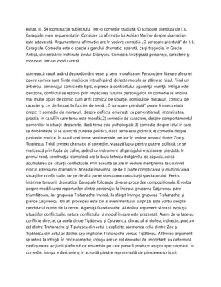evitat. III. 64 (construcţia subiectului într-o comedie studiată; O scrisoare pierdută de I. L.
Caragiale; eseu argumentativ) Consider că afirmaţia lui Adrian Marino despre dramatism
este adevarată. Argumentarea afirmaţiei are în vedere comedia „O scrisoare pierdută” de I. L.
Caragiale. Comedia este o specie a genului dramatic, aparută, ca şi tragedia, în Grecia
Antică, din serbările închinate zeului Dionysos. Comedia înfăţişează personaje, caractere şi
moravuri într-un mod care să
stârnească rasul, având deznodământ vesel şi sens moralizator. Personajele literare ale unei
opere comice sunt fiinţe mediocre întruchipând defecte morale ce stârnesc râsul. Fiind un
antierou, personajul comic este tipic, expresie a contrastului aparenţă-esenţă. Intriga este
derizorie, conflictul se rezolvă prin împăcarea tuturor personajelor. In comedie se imbină
mai multe tipuri de comic, cum ar fi: comicul de situaţie, comicul de moravuri, comicul de
caracter şi cel de limbaj. In funcţie de temă, „O scrisoare pierdută” poate fi interpretată
drept: 1) comedie de moravuri, despre defecte omeneşti ca parvenitismul, imoralitatea,
prostia, în cazul în care tema este morală; 2) comedie de caractere, despre comportamentul
oamenilor în situaţii deosebite, dacă tema este psihologică; 3) comedie despre felul în care
se dobândeşte şi se exercită puterea politică, dacă tema este politică; 4) comedie despre
pasiunile erotice, în cazul unei teme sentimentale, ce are în vedere amorul dintre Zoe şi
Tipatescu. Titlul, pretext dramatic al comediei, vizează lupta pentru putere politică, ce se
realizează prin lupta de culise, având ca instrument al şantajului o scrisoare pierdută. In
primul rand, construcţia complexă are la bază tehnica bulgărelui de zăpadă, adică
acumularea de situaţii conflictuale. Prin aceasta se are în vedere menţinerea la un nivel
ridicat a tensiunii dramatice. Aceasta înseamnă pe de o parte complicarea şi multiplicarea
situaţiilor conflictuale, iar pe de altă parte stimularea curiozităţii spectatorului. Pentru
întărirea tensiunii dramatice, Caragiale foloseşte diverse procedee compoziţionale. E vorba
despre modificarea raporturilor dintre personaje: la început gruparea Caţavencu pare
triumfătoare, iar gruparea Trahanache învinsă, la sfârşit învinge gruparea Trahanache şi
pierde Caţavencu. Un alt procedeu este cel al evenimentului surpriză. Este vorba despre
candidatul numit de la centru Agamiţă Dandanache. Al doilea argument vizează evoluţia
situaţiilor conflictuale, natura conflictului şi modul în care este prezentat. Avem de-a face cu
conflicte directe, ca acela dintre Tipătescu şi Caţavencu, din actul al doilea; indirecte, precum
cel dintre Trahanache şi Tipătescu din actul I; explicite, asemenea celui dintre Zoe şi
Tipătescu din actul al doilea, sau implicite: Trahanache versus Tipătescu. Al treilea argument
se referă la intrigă. În orice comedie, intriga are un rol deosebit de important, ea determină
desfăşurarea acţiunii şi efectul de ansamblu pe care piesa îl produce asupra spectatorului. În
comedie, intriga e derizorie şi în această piesă e reprezentată de pierderea scrisorii,
 
