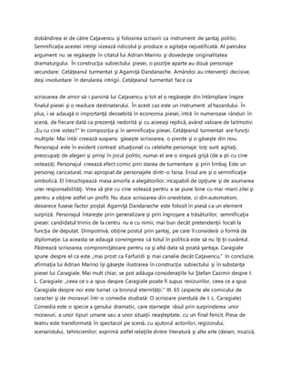 dobândirea ei de către Caţavencu şi folosirea scrisorii ca instrument de şantaj politic.
Semnificaţia acestei intrigi vizează ridicolul şi produce o agitaţie nejustificată. Al patrulea
argument nu se regăseşte în citatul lui Adrian Marino şi dovedeşte originalitatea
dramaturgului. În construcţia subiectului piesei, o poziţie aparte au două personaje
secundare: Cetăţeanul turmentat şi Agamiţă Dandanache. Amândoi au intervenţii decisive,
deşi involuntare în derularea intrigii. Cetăţeanul turmentat face ca
scrisoarea de amor să-i parvină lui Caţavencu şi tot el o regăseşte din întâmplare înspre
finalul piesei şi o readuce destinatarului. În acest caz este un instrument al hazardului. În
plus, i se adaugă o importanţă deosebită în economia piesei, intră în numeroase rânduri în
scenă, de fiecare dată ca prezenţă nedorită şi cu aceeaşi replică, având valoare de laitmotiv:
„Eu cu cine votez?” In compoziţia şi în semnificaţia piesei, Cetăţeanul turmentat are funcţii
multiple. Mai întâi creează suspans: găseşte scrisoarea, o pierde şi o găseşte din nou.
Personajul este în evident contrast situaţional cu celelalte personaje: toţi sunt agitaţi,
preocupaţi de alegeri şi prinşi în jocul politic, numai el are o singură grijă (de a şti cu cine
votează). Personajul creează efect comic prin starea de turmentare şi prin limbaj. Este un
personaj caricatural, mai apropiat de personajele dintr-o farsa. Eroul are şi o semnificaţie
simbolică. El întruchipează masa amorfa a alegătorilor, incapabili de opţiune şi de asumarea
unei responsabilităţi. Vrea să ştie cu cine votează pentru a se pune bine cu mai-marii zilei şi
pentru a obţine astfel un profit. Nu duce scrisoarea din onestitate, ci din automatism,
deoarece fusese factor poştal. Agamiţă Dandanache este folosit în piesă ca un element
surpriză. Personajul întareşte prin generalizare şi prin îngroşare a trăsăturilor, semnificaţia
piesei: candidatul trimis de la centru nu e cu nimic mai bun decât pretendenţii locali la
funcţia de deputat. Dimpotrivă, obţine postul prin şantaj, pe care îl consideră o formă de
diplomaţie. La aceasta se adaugă convingerea că totul în politică este să nu îţi ţii cuvântul.
Păstrează scrisoarea compromiţătoare pentru ca şi altă data să poată şantaja. Caragiale
spune despre el ca este „mai prost ca Farfuridi şi mai canalie decât Caţavencu.” In concluzie,
afirmaţia lui Adrian Marino îşi găseşte ilustrarea în construcţia subiectului şi în substanţa
piesei lui Caragiale. Mai mult chiar, se pot adăuga consideraţiile lui Ştefan Cazimir despre I.
L. Caragiale: „ceea ce s-a spus despre Caragiale poate fi supus revizuirilor, ceea ce a spus
Caragiale despre noi este turnat ca bronzul eternităţii.” III. 65 (aspecte ale comicului de
caracter şi de moravuri într-o comedie studiată: O scrisoare pierdută de I. L. Caragiale)
Comedia este o specie a genului dramatic, care starneşte râsul prin surprinderea unor
moravuri, a unor tipuri umane sau a unor situaţii neaşteptate, cu un final fericit. Piesa de
teatru este transformată în spectacol pe scenă, cu ajutorul actorilor, regizorului,
scenaristului, tehnicienilor; exprimă astfel relaţiile dintre literatură şi alte arte (desen, muzică,
 
