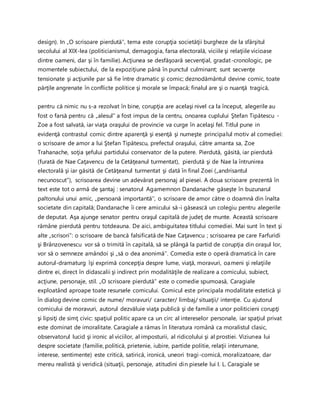 design). In „O scrisoare pierdută”, tema este corupţia societăţii burgheze de la sfârşitul
secolului al XIX-lea (politicianismul, demagogia, farsa electorală, viciile şi relaţiile vicioase
dintre oameni, dar şi în familie). Acţiunea se desfăşoară secvenţial, gradat-cronologic, pe
momentele subiectului, de la expoziţiune până în punctul culminant; sunt secvenţe
tensionate şi acţiunile par să fie între dramatic şi comic; deznodământul devine comic, toate
părţile angrenate în conflicte politice şi morale se împacă; finalul are şi o nuanţă tragică,
pentru că nimic nu s-a rezolvat în bine, corupţia are acelaşi nivel ca la început, alegerile au
fost o farsă pentru că „alesul” a fost impus de la centru, onoarea cuplului Ştefan Tipătescu -
Zoe a fost salvată, iar viaţa oraşului de provincie va curge în acelaşi fel. Titlul pune in
evidenţă contrastul comic dintre aparenţă şi esenţă şi numeşte principalul motiv al comediei:
o scrisoare de amor a lui Ştefan Tipătescu, prefectul oraşului, către amanta sa, Zoe
Trahanache, soţia şefului partidului conservator de la putere. Pierdută, găsită, iar pierdută
(furată de Nae Caţavencu de la Cetăţeanul turmentat), pierdută şi de Nae la întrunirea
electorală şi iar găsită de Cetăţeanul turmentat şi dată în final Zoei („andrisantul
necunoscut”), scrisoarea devine un adevărat personaj al piesei. A doua scrisoare prezentă în
text este tot o armă de şantaj : senatorul Agamemnon Dandanache găseşte în buzunarul
paltonului unui amic, „persoană importantă’’, o scrisoare de amor către o doamnă din înalta
societate din capitală; Dandanache îi cere amicului să-i găsească un colegiu pentru alegerile
de deputat. Aşa ajunge senator pentru oraşul capitală de judeţ de munte. Această scrisoare
rămâne pierdută pentru totdeauna. De aici, ambiguitatea titlului comediei. Mai sunt în text şi
alte „scrisori”: o scrisoare de bancă falsificată de Nae Caţavencu ; scrisoarea pe care Farfuridi
şi Brânzovenescu vor să o trimită în capitală, să se plângă la partid de corupţia din oraşul lor,
vor să o semneze amândoi şi „să o dea anonimă’’. Comedia este o operă dramatică în care
autorul-dramaturg îşi exprimă concepţia despre lume, viaţă, moravuri, oameni şi relaţiile
dintre ei, direct în didascalii şi indirect prin modalităţile de realizare a comicului, subiect,
acţiune, personaje, stil. „O scrisoare pierdută” este o comedie spumoasă, Caragiale
exploatând aproape toate resursele comicului. Comicul este principala modalitate estetică şi
în dialog devine comic de nume/ moravuri/ caracter/ limbaj/ situaţii/ intenţie. Cu ajutorul
comicului de moravuri, autorul dezvăluie viaţa publică şi de familie a unor politicieni corupţi
şi lipsiţi de simţ civic: spaţiul politic apare ca un circ al intereselor personale, iar spaţiul privat
este dominat de imoralitate. Caragiale a rămas în literatura română ca moralistul clasic,
observatorul lucid şi ironic al viciilor, al imposturii, al ridicolului şi al prostiei. Viziunea lui
despre societate (familie, politică, prietenie, iubire, partide politie, relaţii interumane,
interese, sentimente) este critică, satirică, ironică, uneori tragi-comică, moralizatoare, dar
mereu realistă şi veridică (situaţii, personaje, atitudini din piesele lui I. L. Caragiale se
 