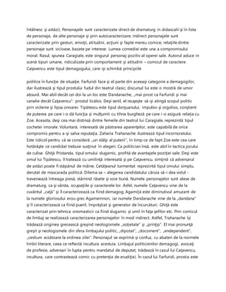 întâlnesc şi astăzi). Personajele sunt caracterizate direct de dramaturg in didascalii şi în lista
de personaje, de alte personaje şi prin autocaracterizare; indirect personajele sunt
caracterizate prin gesturi, emoţii, atitudini, acţiuni şi fapte mereu comice; relaţiile dintre
personaje sunt vicioase, bazate pe interese. Lumea comediei este una a compromisului
moral. Rasul, spunea Caragiale, este singurul personaj pozitiv al operei sale. Autorul aduce in
scenă tipuri umane, ridiculizate prin comportament şi atitudini – comicul de caractere.
Caţavencu este tipul demagogului, care işi schimbă principiile
politice în funcţie de situaţie. Farfuridi face şi el parte din aceeaşi categorie a demagogilor,
dar ilustrează şi tipul prostului fudul din teatrul clasic; discursul lui este o mostră de umor
absurd. Mai abil decât cei doi la un loc este Dandanache, „mai prost ca Farfuridi şi mai
canalie decât Caţavencu”: prostul ticălos. Deşi senil, el reuşeşte să-şi atingă scopul politic
prin viclenie şi lipsa onoarei. Tipătescu este tipul donjuanului, impulsiv şi orgolios, conştient
de puterea pe care i-o dă funcţia şi mulţumit cu tihna burgheză pe care i-o asigură relaţia cu
Zoe. Aceasta, deşi cea mai distinsă dintre femeile din teatrul lui Caragiale, reprezintă tipul
cochetei imorale. Voluntară, interesată de păstrarea aparenţelor, este capabilă de orice
compromis pentru a-şi salva reputaţia. Zaharia Trahanache ilustrează tipul incornoratului.
Este ridicol pentru că se consideră „un stâlp al puterii”, în timp ce de fapt Zoe este cea care
hotărăşte ce candidat trebuie susţinut în alegeri. Ca politician însă, este abil în tactica jocului
de culise. Ghiţă Pristanda, tipul omului slugarnic, profită de avantajele poziţiei sale. Deşi este
omul lui Tipătescu, îl tratează cu umilinţă interesată şi pe Caţavencu, simţind că adversarul
de astăzi poate fi stăpânul de mâine. Cetăţeanul turmentat reprezintă tipul omului simplu,
derutat de mascarada politică. Dilema sa – alegerea candidatului căruia să-i dea votul -
traversează întreaga piesă, stârnind râsete şi voie bună. Numele personajelor sunt alese de
dramaturg, ca şi vârsta, ocupaţiile şi caracterele lor. Asfel, numele Caţavencu vine de la
cuvântul „caţă’’ şi îl caracterizează ca fiind demagog; Agamiţă este diminutivul amuzant de
la numele gloriosului erou grec Agamemnon, iar numele Dandanache vine de la „dandana”
şi îl caracterizează ca fiind pueril, împrăştiat şi generator de încurcături; Ghiţă este
caracterizat prin tehnica onomasticii ca fiind slugarnic şi umil în faţa şefilor etc. Prin comicul
de limbaj se realizează caracterizarea personajelor în mod indirect. Astfel, Trahanache îşi
trădează originea grecească greşind neologismele ,,soţietate” şi ,,prinţip”. El mai pronunţă
greşit şi neologismele din sfera limbajului politic, „dipotat’’, „docoment’’, „endependent”,
„cestiuni arzătoare la ordinea zilei’’. Personajul se exprimă şi confuz, cu abateri de la normele
limbii literare, ceea ce reflectă incultura acestuia. Limbajul politicienilor demagogi, avocaţi
de profesie, adversari în lupta pentru mandatul de deputat, trădează în cazul lui Caţavencu,
incultura, care contrastează comic cu pretenţia de erudiţie). În cazul lui Farfuridi, prostia este
 