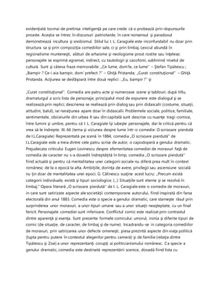 evidenţiată tocmai de pretinsa inteligenţă pe care crede că o probează prin răspunsurile
proaste. Aceştia se întrec în discursuri patriotarde, în care nonsensul şi paradoxul
demonstrează incultura şi snobismul. Stilul lui I. L. Caragiale este inconfundabil nu doar prin
structura sa şi prin compoziţia comediilor sale, ci şi prin limbaj. Lexicul abundă în
regionalisme munteneşti, alături de arhaisme şi neologisme prost rostite sau înţelese;
personajele se exprimă agramat, indirect, cu tautologii şi cacofonii, subliniind nivelul de
cultură. Sunt şi câteva fraze memorabile: ,,Ce lume, dom’le, ce lume’’ – Ştefan Tipătescu ;
,,Bampir ? Ce-i aia bampir, dom’ prefect ?’’ – Ghiţă Pristanda; ,,Curat constituţional’’ – Ghiţă
Pristanda. Acţiunea se desfăşoară între două replici : ,,Eu, bampir ?’’ şi
„Curat constituţional’’. Comedia are patru acte şi numeroase scene şi tablouri; după titlu,
dramaturgul a scris lista de personaje; principalul mod de expunere este dialogul şi se
realizează prin replici; descrierea se realiează prin dialog sau prin didascalii (costume, situaţii,
atitudini, balul), iar naraţiunea apare doar în didascalii. Problemele sociale, politice, familiale,
sentimentale, obiceiurile din urbea X sau din capitală sunt descrise cu nuanţe tragi-comice,
între lumini şi umbre, pentru că I. L. Caragiale îşi iubeşte personajele, dar le critică pentru că
vrea să le îndrepte. III. 66 (tema şi viziunea despre lume într-o comedie: O scrisoare pierdută
de I.L.Caragiale) Reprezentată pe scenă în 1884, comedia „O scrisoare pierdută" de
I.L.Caragiale este a treia dintre cele patru scrise de autor, o capodoperă a genului dramatic.
Prejudecata criticului Eugen Lovinescu despre efemeritatea comediei de moravuri faţă de
comedia de caracter nu s-a dovedit îndreptăţită în timp, comedia „O scrisoare pierdută"
fiind actuală şi pentru că mentalitatea unei categorii sociale nu diferă prea mult în context
românesc de la o epocă la alta. Ambiţiile, dorinţa de avere, privilegii sau ascensiune socială
nu ţin doar de mentalitatea unei epoci. G. Călinescu susţine acest lucru: „Precum există
categorii individuale, există şi tipuri sociologice. (...) Situaţiile sunt eterne şi se rezolvă în
limbaj." Opera literară „O scrisoare pierdută" de I. L. Caragiale este o comedie de moravuri,
in care sunt satirizate aspecte ale societăţii contemporane autorului, fiind inspirată din farsa
electorală din anul 1883. Comedia este o specie a genului dramatic, care starneşte râsul prin
surprinderea unor moravuri, a unor tipuri umane sau a unor situaţii neaşteptate, cu un final
fericit. Personajele comediei sunt inferioare. Conflictul comic este realizat prin contrastul
dintre aparenţă şi esenţa. Sunt prezente formele comicului: umorul, ironia şi diferite tipuri de
comic (de situaţie, de caracter, de limbaj şi de nume). Incadrandu-se in categoria comediilor
de moravuri, prin satirizarea unor defecte omeneşti, piesa prezintă aspecte din viaţa politică
(lupta pentru putere în contextul alegerilor pentru cameră) şi de familie (relaţia dintre
Tipătescu şi Zoe) a unor reprezentanţi corupţi ai politicianismului românesc. Ca specie a
genului dramatic, comedia este destinată reprezentării scenice, dovadă fiind lista cu
 