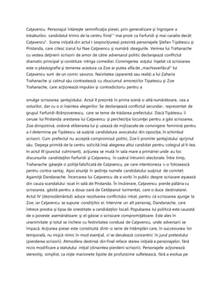 Caţavencu. Personajul întăreşte semnificaţia piesei, prin generalizare şi îngroşare a
trăsăturilor, candidatul trimis de la centru fiind " mai prost ca Farfuridi şi mai canalie decât
Caţavencu". Scena iniţială din actul I (expoziţiunea) prezintă personajele Ştefan Tipătescu şi
Pristanda, care citesc ziarul lui Nae Caţavencu şi numără steagurile. Venirea lui Trahanache
cu vestea deţinerii scrisorii de amor de către adversarul politic declanşează conflictul
dramatic principal şi constituie intriga comediei. Convingerea soţului înşelat că scrisoarea
este o plastografie şi temerea acestuia ca Zoe ar putea afla de „machiaverlâcul" lui
Caţavencu sunt de un comic savuros. Naivitatea (aparentă sau reală) a lui Zaharia
Trahanache şi calmul său contrastează cu zbuciumul amorezilor Tipatescu şi Zoe
Trahanache, care acţionează impulsiv şi contradictoriu pentru a
smulge scrisoarea şantajistului. Actul II prezintă în prima scenă o altă numărătoare, cea a
voturilor, dar cu o zi înaintea alegerilor. Se declanşează conflictul secundar, reprezentat de
grupul Farfuridi-Brânzovenescu, care se teme de trădarea prefectului. Dacă Tipătescu îi
ceruse lui Pristanda arestarea lui Caţavencu şi percheziţia locuinţei pentru a găsi scrisoarea,
Zoe dimpotrivă, ordonă eliberarea lui şi uzează de mijloacele de convingere feminină pentru
a-l determina pe Tipătescu să susţină candidatura avocatului din opoziţie, în schimbul
scrisorii. Cum prefectul nu acceptă compromisul politic, Zoe îi promite şantajistului sprijinul
său. Depeşa primită de la centru solicită însă alegerea altui candidat pentru colegiul al II-lea.
In actul III (punctul culminant), acţiunea se mută în sala mare a primăriei unde au loc
discursurile candidaţilor Farfuridi şi Caţavencu, în cadrul întrunirii electorale. Între timp,
Trahanache găseşte o poliţă falsificată de Caţavencu, pe care intentioneza s-o folosească
pentru contra-santaj. Apoi anunţă în şedinţa numele candidatului susţinut de comitet:
Agamiţă Dandanache. Încercarea lui Caţavencu de a vorbi în public despre scrisoare eşuează
din cauza scandalului iscat în sală de Pristanda. În încăierare, Caţavencu pierde pălăria cu
scrisoarea, găsită pentru a doua oară de Cetăţeanul turmentat, care o duce destinatarei.
Actul IV (deznodământul) aduce rezolvarea conflictului intial, pentru că scrisoarea ajunge la
Zoe, iar Caţavencu se supune condiţiilor ei. Intervine un alt personaj, Dandanache, care
întrece prostia şi lipsa de onestitate a candidaţilor locali. Populsarea lui politică este cauzată
de o poveste asemănătoare: şi el găsise o scrisoare compromiţătoare. Este ales în
unanimitate şi totul se încheie cu festivitatea condusă de Caţavencu, unde adversarii se
împacă. Acţiunea piesei este constituită dintr-o serie de întâmplări care, în succesiunea lor
temporală, nu mişcă nimic în mod esenţial, ci se derulează concentric în jurul pretextului
(pierderea scrisorii). Atmosfera destinsă din final reface starea iniţială a personajelor, fără
nicio modificare a statutului iniţial (dinaintea pierderii scrisorii). Personajele acţionează
stereotip, simplist, ca nişte marionete lipsite de profunzime sufletească, fără a evolua pe
 