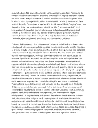parcursul acţiunii, fără a suferi transformări psihologice (personaje plate). Personajele din
comedii au trăsături care înlesnesc încadrarea lor tipologică. Caragiale este considerat cel
mai mare creator de tipuri din literatură română. Ele aparţin viziunii clasice pentru că se
încadrează într-o tipologie comică, având o dominantă de caracter şi un repertoriu fix de
trăsături. Pompiliu Constantinescu precizează în studiul „Comediile lui Caragiale" noua clase
tipologice, dintre care următoarele sunt identificate şi în „O scrisoare pierdută": tipul
incornoratului (Trahanache), tipul primului amorez şi al donjuanului (Tipatescu), tipul
cochetei şi al adulterinei (Zoe), tipul politic şi al demagogului (Tipătescu, Caţavencu,
Farfuridi, Brânzovenescu, Trahanache, Dandanache), tipul cetăţeanului (Cetăţeanul
Turmentat), tipul funcţionarului (Pristanda), tipul confidentului (Pristanda,
Tipătescu, Brânzovenescu), tipul raisonneurului (Pristanda). Principalul mod de expunere
este dialogul, prin care personajele işi dezvăluie intenţiile, sentimentele, opiniile. Prin dialog
se prezintă evoluţia actiunii dramatice, se definesc relaţiile dintre personaje şi se realizează
caracterizarea directă sau indirectă. În dialogul dramatic, stilul este marcat prin oralitate:
mijloace nonverbale (gesturi, mimica) şi paraverbale (intonaţie, ritm, accent, pauză) se
substituie replicilor sau le însoţesc sub forma indicaţiilor scenice. Limbajul oral este mai
spontan, mai puţin elaborat, fiind marcat prin: forme populare sau familiare, repetitii,
exprimare eliptică, interogaţia, exclamaţia, simplitatea frazei. Sursele comicului sunt diverse
şi servesc intenţia autorului de a satiriza defectele omeneşti puse în evidenţă pe fundalul
campaniei electorale. Comicul de moravuri vizează viaţa de familie (triunghiul conjugal Zoe
–Trahanache – Tipătescu) şi viaţa politică (şantajul, falsificarea listelor electorale, satisfacerea
intereselor personale). Comicul de intenţie, atitudinea scriitorului faţă de personaje, se
identifică prin limbajul lor, şi anume utilizarea neologismului reflectă adâncimea contrastului
comic (ceea ce vor să pară / ceea ce cred că sunt faţă de ceea ce sunt cu adevărat).
Personajele mai modeste în pretenţii sunt ironizate: ele doar pronunţă greşit (Pristanda,
Cetăţeanul turmentat), fapt care sugerează dorinţa de integrare întro lume superioară, în
consonanţă cu noua lor stare socială. În schimb, ambiţiosul Caţavencu, incult, dar snob, cu
pretenţii de erudiţie, este satirizat: pronunţă corect, dar atribuie sensuri greşite
neologismelor. Un singur personaj este grotesc: Dandanache, „alesul" trimis de la centru.
Senil, căzut în copilărie, mai prost decât oricare provincial, este incapabil de a asimila
neologismul, nici măcar în mod incorect. Vorbirea lui este incoerentă, iar neologismul este
înlocuit de interjecţie şi onomatopee. Comicul de situaţie susţine tensiunea dramatică prin
întâmplările neprevăzute, construite după scheme comice clasice: scrisoarea este pierdută şi
găsită succesiv (acumularea progresivă, coincidenţă, repetiţia), răsturnarea de statut /
evoluţia inversă a lui Caţavencu, teama exagerată de trădare a grupului Farfuridi –
 