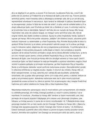 de a se deghiza în urs pentru a-şi pune fii la încercare. La plecarea fiului său, craiul îi dă
pielea de urs acestuia şi îl îndeamnă să se ferească de Spân şi de omul roş. Trecere podului
semnifică pentru mezin trecerea către o altă etapă a existenţei sale, dar şi un act de curaj,
reprezentând afundarea în necunoscut. Apoi tanărul se rătăceşte în pădure, dovedind lipsa
sa de experienţă („boboc în felul său la trebi de-aiste”), în plus uită de vorbele tatălui şi îl ia
drept călăuză pe Spân, care îl închide pe tânăr într-o fântână şi îi cere, în schimbul vieţii lui
să îşi schimbe între ei identităţile. Spânul îi dă fiului de crai numele de Harap-Alb, harap
însemnând rob, sclav de culoare neagră, iar intregul nume semnifică sclav-alb, rob de
origine nobilă, deci dubla condiţie a acestuia. Ajunşi la curtea împăratului Verde, Spânul îl
supune pe Harap- Alb la trei probe: aducerea „sălăţilor” din Grădina Ursului, aducerea pielii
cerbului împreună cu nestematele şi a fetei Împăratului Roş. Primele două probe le trece cu
ajutorul Sfintei Duminici şi al calului: prima probă îi solicită curajul, iar în a doua, pe lângă
curaj în mânuirea sabiei, stăpânirea de sine şi respectarea jurământului, în pofida ispitei de a
se îmbogăţi. A treia probă presupune o altă etapă a iniţierii, mai complexă şi necesită
ajutoare: de la crăiasa frunicilor primeşte o aripă, de la crăiasa albinelor acelaşi lucru, şi de la
cei cinci monştri ajutor pentru a trece probele Împăratului Roş şi a lua fata. Aceasta îl
demască de Spân, care îl acuză pe Harap-Alb că a divulgat secretul şi îi taie capul. Calul îl
omoară pe Spân, iar fata îl readuce la viaţă pe HarapAlb cu ajutorul obiectelor magice. Eroul
reintră în posesia paloşului şi primeşte recompensa: pe fata împăratului Roş şi împarătia.
Nunta şi schimbarea statutului social confirmă maturizarea eroului. Deznodământul constă
în refacerea echilibrului şi răsplata eroului. Aşadar, în drumul său initiatic, Harap-Alb, un
tânăr neexperimentat, va reuşi, datorită unor calităţi ale sale (bunătate, solidaritate,
sinceritate), dar şi graţie altor personaje, semn că în viaţă omul, pentru a izbândi, trebuie să
ajute şi să primească ajutor. Adevărata maturizare este cea în plan moral şi spiritual
(probabil de aceea scriitorul nu oferă un portret fizic al personajului său), treapta finală fiind
înplinirea prin iubire (căsătoria lui Harap-Alb cu fata împăratului Roş).
Majotitatea trăsăturilor personajului reies în mod indirect, prin comportament, din relaţiile
cu celelalte personaje, din limbaj, Creangă punându-şi eroul în scenă şi lăsându-l să se
manifeste. In concluzie, „Povestea lui Harap-Alb” rămâne un basm memorabil, care, deşi
porneşte de la tiparul popular îl depăşeşte prin crearea unor personaje complexe, care
folosesc un limbaj savuros în scene de un comic inconfundabil. III. 7 (Relaţiile dintre două
personaje studiate într-un text narativ de Ion Creangă: Povestea lui Harap-Alb ) „Opera lui
Creangă este epopeea poporului român. Creangă este Homer al nostru.” (G. Ibrăileanu).
Citatul ilustrează şi părerile altor critici literari cu privire la opera marelui prozator român.
Autorul „Amintilor din copilărie”, Ion Creangă se remarcă prin stilul său satiric, aluziv şi
 