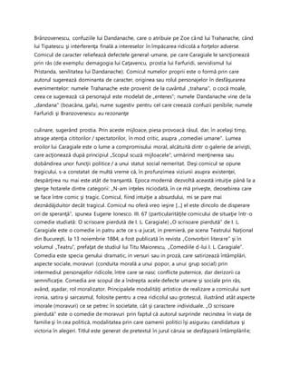 Brânzovenescu, confuziile lui Dandanache, care o atribuie pe Zoe când lui Trahanache, când
lui Tipatescu şi interferenţa finală a intereselor în împăcarea ridicolă a forţelor adverse.
Comicul de caracter reliefează defectele general-umane, pe care Caragiale le sancţionează
prin râs (de exemplu: demagogia lui Caţavencu, prostia lui Farfuridi, servislismul lui
Pristanda, senilitatea lui Dandanache). Comicul numelor proprii este o formă prin care
autorul sugerează dominanta de caracter, originea sau rolul personajelor în desfăşurarea
evenimentelor: numele Trahanache este provenit de la cuvântul „trahana", o cocă moale,
ceea ce sugerează că personajul este modelat de „enteres"; numele Dandanache vine de la
„dandana" (boacăna, gafa), nume sugestiv pentru cel care creează confuzii penibile; numele
Farfuridi şi Branzovenescu au rezonanţe
culinare, sugerând prostia. Prin aceste mijloace, piesa provoacă râsul, dar, în acelaşi timp,
atrage atenţia cititorilor / spectatorilor, în mod critic, asupra „comediei umane". Lumea
eroilor lui Caragiale este o lume a compromisului moral, alcătuită dintr o galerie de arivişti,
care acţionează după principiul „Scopul scuză mijloacele", urmărind menţinerea sau
dobândirea unor funcţii politice / a unui statut social nemeritat. Deşi comicul se opune
tragicului, s-a constatat de multă vreme că, în profunzimea viziunii asupra existenţei,
despărţirea nu mai este atât de tranşantă. Epoca modernă dezvoltă această intuiţie până la a
şterge hotarele dintre categorii: „N-am inţeles niciodată, în ce mă priveşte, deosebirea care
se face între comic şi tragic. Comicul, fiind intuiţie a absurdului, mi se pare mai
deznădăjduitor decât tragicul. Comicul nu oferă vreo ieşire [...] el este dincolo de disperare
ori de speranţă”, spunea Eugene Ionesco. III. 67 (particularităţile comicului de situaţie într-o
comedie studiată: O scrisoare pierdută de I. L. Caragiale) „O scrisoare pierdută” de I. L.
Caragiale este o comedie in patru acte ce s-a jucat, in premieră, pe scena Teatrului Naţional
din Bucureşti, la 13 noiembrie 1884; a fost publicată în revista „Convorbiri literare” şi în
volumul „Teatru”, prefaţat de studiul lui Titu Maiorescu, „Comediile d-lui I. L. Caragiale”.
Comedia este specia genului dramatic, in versuri sau in proză, care satirizează întâmplări,
aspecte sociale, moravuri (conduita morală a unui popor, a unui grup social) prin
intermediul personajelor ridicole, între care se nasc conflicte puternice, dar derizorii ca
semnificaţie. Comedia are scopul de a îndrepta acele defecte umane şi sociale prin râs,
având, aşadar, rol moralizator. Principalele modalităţi artistice de realizare a comicului sunt
ironia, satira şi sarcasmul, folosite pentru a crea ridicolul sau grotescul, ilustrând atât aspecte
imorale (moravuri) ce se petrec în societate, cât şi caractere individuale. „O scrisoare
pierdută” este o comedie de moravuri prin faptul că autorul surprinde necinstea în viaţa de
familie şi în cea politică, modalitatea prin care oamenii politici îşi asigurau candidatura şi
victoria în alegeri. Titlul este generat de pretextul în jurul căruia se desfăşoară întâmplările;
 