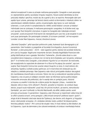 talentul excepţional în ceea ce priveşte realizarea personajelor. Caragiale a creat personaje
vii, reprezentative pentru societatea timpului respectiv, fiecare având identitatea sa bine
precizată, trăsături specifice, modul său de a gandi şi de a se exprima. Personajele sale sunt
aşadar tipuri umane, personaje de factură clasică, având ca dominantă o trăsătură căreia i se
subordonează celelalte trăsături, pentru că personajele, deşi tipice, nu sunt realizate
schematic, ci sunt privite în complexitatea lor. Astfel, există trăsături comune şi trăsături
individuale care se contopesc în realizarea personajului caragialesc. In al doilea rand, aşa
cum spunea Paul Zaripofol „Caricatura in opera lui Caragiale este indeobşte eminent
amuzantă", acest amuzament fiind starnit de intamplările prin care trec şi de situaţiile în care
sunt puse personajele. Din personajele comediei „O scrisoare pierdută", cel mai expresiv
consider că este Nae Caţavencu. Avocat, directorul ziarului
„Răcnetul Carpaţilor", şeful opoziţiei politice din judeţ, ilustrează tipul demagogului şi al
parvenitului. Este fondator şi preşedinte al Societăţii Enciclopedice „Aurora Economică
Română", a cărei prescurtare – A.E.R. – este sugestivă pentru statutul de societate fantomă,
prin care îşi însuşeşte ilegal sume importante de bani. Dovada ilegalităţilor financiare este
poliţa falsificată pe care o gaseşte, fără efort, Trahanache: „Girurile astea două cu care
onorabilul domn Caţavencu a ridicat cinci mii de lei de la Soţietate, sunt tot pentru enteresul
ţării?". In al treilea rand, Caragiale „a dat adeseori figurilor lui un mecanism de marionete,
dar excepţionala lui capacitate de observare le-a făcut să fie păpuşi de caracter", aşa cum
susţine Paul Zaripofol. Comicul de caracter relevă însuşirile ce reies, în mod indirect, din
atitudinea, faptele şi vorbele acestui politician, iar în mod direct din didascalii sau din
relaţiile cu celelalte personaje. Nae Caţavencu este ridicol, principalele trăsături decurgând
din manifestarea diversificată a comicului. Patron de ziar şi conducătorul opoziţiei politice,
Caţavencu vrea să pară un cetăţean onorabil, dator să informeze opinia publică despre
moravurile amoroase ale prefectului, dar în esenţă este un şantajist josnic, folosind
scrisoarea ca unealtă în dorinţa de a obţine postul de deputat („Vreau... mandatul de
deputat, iată ce vreau: nimic altceva!"). Parvenit, grosolan şi impostor, se conduce dupa
deviza „scopul scuză mijloacele", pusă însă, din pricina inculturii, pe seama „nemuritorului
Gambetta", pe care-l confundă cu Niccolo Machiavelli, de altfel, celebru pentru acest
principiu al succesului în parvenitism. Caţavencu este înfumurat şi impertinent atâta timp cât
se află în posesia scrisorii, arma şantajului („Mă omoară vampirul! prefectul asasin! ajutor!",
strigă el de la fereastră când este atacat de Tipătescu), dar devine umil, slugarnic şi linguşitor
atunci când pierde scrisoarea: „În s ănătatea iubitului nostru prefect! Să trăiască pentru
fericirea judeţului nostru!". Prin comicul de situaţie reies, în mod indirect şi alte trăsături ale
lui Caţavencu. Lipsit de demnitate şi de coloană vertebrală, el conduce manifestaţia festivă
 