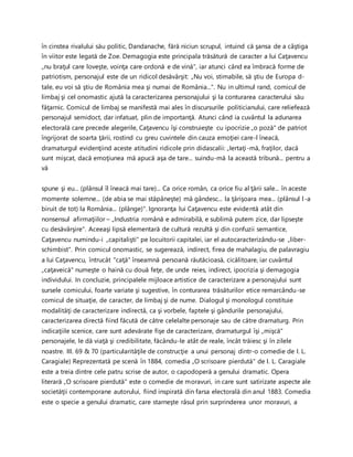 în cinstea rivalului său politic, Dandanache, fără niciun scrupul, intuind că şansa de a câştiga
în viitor este legată de Zoe. Demagogia este principala trăsătură de caracter a lui Caţavencu
„nu braţul care loveşte, voinţa care ordonă e de vină", iar atunci când ea îmbracă forme de
patriotism, personajul este de un ridicol desăvârşit: „Nu voi, stimabile, să ştiu de Europa d-
tale, eu voi să ştiu de România mea şi numai de România...". Nu in ultimul rand, comicul de
limbaj şi cel onomastic ajută la caracterizarea personajului şi la conturarea caracterului său
făţarnic. Comicul de limbaj se manifestă mai ales în discursurile politicianului, care reliefează
personajul semidoct, dar infatuat, plin de importanţă. Atunci când ia cuvântul la adunarea
electorală care precede alegerile, Caţavencu îşi construieşte cu ipocrizie „o poză" de patriot
îngrijorat de soarta ţării, rostind cu greu cuvintele din cauza emoţiei care-l îneacă,
dramaturgul evidenţiind aceste atitudini ridicole prin didascalii: „Iertaţi-mă, fraţilor, dacă
sunt mişcat, dacă emoţiunea mă apucă aşa de tare... suindu-mă la această tribună... pentru a
vă
spune şi eu... (plânsul îl îneacă mai tare)... Ca orice român, ca orice fiu al ţării sale... în aceste
momente solemne... (de abia se mai stăpâneşte) mă gândesc... la ţărişoara mea... (plânsul l-a
biruit de tot) la România... (plânge)". Ignoranţa lui Caţavencu este evidentă atât din
nonsensul afirmaţiilor – „Industria română e admirabilă, e sublimă putem zice, dar lipseşte
cu desăvârşire". Aceeaşi lipsă elementară de cultură rezultă şi din confuzii semantice,
Caţavencu numindu-i „capitalişti" pe locuitorii capitalei, iar el autocaracterizându-se „liber-
schimbist". Prin comicul onomastic, se sugerează, indirect, firea de mahalagiu, de palavragiu
a lui Caţavencu, întrucât "caţă" înseamnă persoană răutăcioasă, cicălitoare, iar cuvântul
„caţaveică" numeşte o haină cu două feţe, de unde reies, indirect, ipocrizia şi demagogia
individului. In concluzie, principalele mijloace artistice de caracterizare a personajului sunt
sursele comicului, foarte variate şi sugestive, în conturarea trăsăturilor etice remarcându-se
comicul de situaţie, de caracter, de limbaj şi de nume. Dialogul şi monologul constituie
modalităţi de caracterizare indirectă, ca şi vorbele, faptele şi gândurile personajului,
caracterizarea directă fiind făcută de către celelalte personaje sau de către dramaturg. Prin
indicaţiile scenice, care sunt adevărate fişe de caracterizare, dramaturgul îşi „mişcă"
personajele, le dă viaţă şi credibilitate, făcându-le atât de reale, încât trăiesc şi în zilele
noastre. III. 69 & 70 (particularităţile de construcţie a unui personaj dintr-o comedie de I. L.
Caragiale) Reprezentată pe scenă în 1884, comedia „O scrisoare pierdută" de I. L. Caragiale
este a treia dintre cele patru scrise de autor, o capodoperă a genului dramatic. Opera
literară „O scrisoare pierdută" este o comedie de moravuri, in care sunt satirizate aspecte ale
societăţii contemporane autorului, fiind inspirată din farsa electorală din anul 1883. Comedia
este o specie a genului dramatic, care starneşte râsul prin surprinderea unor moravuri, a
 