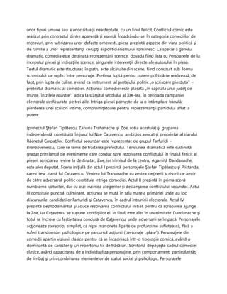 unor tipuri umane sau a unor situaţii neaşteptate, cu un final fericit. Conflictul comic este
realizat prin contrastul dintre aparenţă şi esenţă. Încadrându-se în categoria comediilor de
moravuri, prin satirizarea unor defecte omeneşti, piesa prezintă aspecte din viaţa politică şi
de familie a unor reprezentanţi corupţi ai politicianismului românesc. Ca specie a genului
dramatic, comedia este destinată reprezentării scenice, dovadă fiind lista cu Persoanele de la
inceputul piesei şi indicaţiile scenice, singurele intervenţii directe ale autorului în piesă.
Textul dramatic este structurat în patru acte alcătuite din scene, fiind construit sub forma
schimbului de replici între personaje. Pretinsa luptă pentru putere politică se realizează, de
fapt, prin lupta de culise, având ca instrument al şantajului politic „o scrisoare pierdută" –
pretextul dramatic al comediei. Acţiunea comediei este plasată „în capitala unui judeţ de
munte, în zilele noastre", adica la sfârşitul secolului al XIX-lea, în perioada campaniei
electorale desfăşurate pe trei zile. Intriga piesei porneşte de la o întâmplare banală:
pierderea unei scrisori intime, compromiţătoare pentru reprezentanţii partidului aflat la
putere
(prefectul Ştefan Tipătescu, Zaharia Trahanache şi Zoe, soţia acestuia) şi gruparea
independentă constituită în jurul lui Nae Caţavencu, ambiţios avocat şi proprietar al ziarului
Răcnetul Carpaţilor. Conflictul secundar este reprezentat de grupul Farfuridi –
Branzovenescu, care se teme de trădarea prefectului. Tensiunea dramatică este susţinută
gradat prin lanţul de evenimente care conduc spre rezolvarea conflictului în finalul fericit al
piesei: scrisoarea revine la destinatar, Zoe, iar trimisul de la centru, Agamiţă Dandanache,
este ales deputat. Scena iniţială din actul I prezintă personajele Ştefan Tipătescu şi Pristanda,
care citesc ziarul lui Caţavencu. Venirea lui Trahanache cu vestea deţinerii scrisorii de amor
de către adversarul politic constituie intriga comediei. Actul II prezintă în prima scenă
numărarea voturilor, dar cu o zi inaintea alegerilor şi declanşarea conflictului secundar. Actul
III constituie punctul culminant, acţiunea se mută în sala mare a primăriei unde au loc
discursurile candidaţilor Farfuridi şi Caţavencu, în cadrul întrunirii electorale. Actul IV
prezintă deznodământul şi aduce rezolvarea conflictului iniţial, pentru că scrisoarea ajunge
la Zoe, iar Caţavencu se supune condiţiilor ei. În final, este ales în unanimitate Dandanache şi
totul se încheie cu festivitatea condusă de Caţavencu, unde adversarii se împacă. Personajele
acţioneaza stereotip, simplist, ca nişte marionete lipsite de profunzime sufletească, fără a
suferi transformări psihologice pe parcursul acţiunii (personaje „plate”). Personajele din
comedii aparţin viziunii clasice pentru că se încadrează într-o tipologie comică, având o
dominantă de caracter şi un repertoriu fix de trăsături. Scriitorul depăşeşte cadrul comediei
clasice, având capacitatea de a individualiza personajele, prin comportament, particularităţi
de limbaj şi prin combinarea elementelor de statut social şi psihologic. Personajele
 