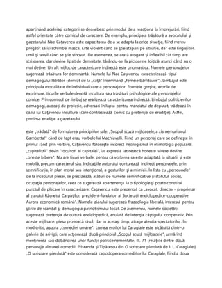 aparţinând aceleiaşi categorii se deosebesc prin modul de a reacţiona la împrejurări, fiind
astfel orientate către comicul de caractere. De exemplu, principala trăsătură a avocatului şi
gazetarului Nae Caţavencu este capacitatea de a se adapta la orice situaţie, fiind mereu
pregătit să îşi schimbe masca. Este violent cand se ştie stapân pe situaţie, dar este linguşitor,
umil şi servil când se ştie vinovat. De asemenea, se arată arogant şi inflexibil cât timp are
scrisoarea, dar devine lipsit de demnitate, târându-se la picioarele Joiţicăi atunci când nu o
mai deţine. Un alt mijloc de caracterizare indirectă este onomastica. Numele personajelor
sugerează trăsătura lor dominantă. Numele lui Nae Caţavencu caracterizează tipul
demagogului lătrător (derivat de la „caţă" însemnând „femeie bârfitoare"). Limbajul este
principala modalitate de individualizare a personajelor. Formele greşite, erorile de
exprimare, ticurile verbale denotă incultura sau trăsături psihologice ale personajelor
comice. Prin comicul de limbaj se realizează caracterizarea indirectă. Limbajul politicienilor
demagogi, avocaţi de profesie, adversari în lupta pentru mandatul de deputat, trădează în
cazul lui Caţavencu incultura (care contrastează comic cu pretenţia de erudiţie). Astfel,
pretinsa erudiţie a gazetarului
este „trădată" de formularea principiilor sale: „Scopul scuză mijloacele, a zis nemuritorul
Gambetta!" când de fapt erau vorbele lui Machiavelli. Fiind un personaj care se defineşte în
primul rând prin vorbire, Caţavencu foloseşte incorect neologismul în etimologia populară:
„capitaliştii" devin "locuitori ai capitalei", iar expresia latinească honeste vivere devine
„oneste bibere". Nu are ticuri verbale, pentru că vorbirea sa este adaptată la situaţii şi este
mobilă, precum caracterul său. Indicaţiile autorului conturează indirect personajele, prin
semnificaţia, în plan moral sau intenţional, a gesturilor şi a mimicii. În lista cu „persoanele"
de la începutul piesei, se precizează, alături de numele semnificative şi statutul social,
ocupaţia personajelor, ceea ce sugerează apartenenţa la o tipologie şi poate constitui
punctul de plecare în caracterizare: Caţavencu este prezentat ca „avocat, director- proprietar
al ziarului Răcnetul Carpaţilor, prezident-fundator al Societaţii enciclopedice-cooperative
Aurora economică română". Numele ziarului sugerează frazeologia liberală, interesul pentru
ştirile de scandal şi demagogia patriotismului local. De asemenea, numele societăţii
sugerează pretenţia de cultură enciclopedică, anulată de intenţia câştigului cooperativ. Prin
aceste mijloace, piesa provoacă râsul, dar in acelaşi timp, atrage atenţia spectatorilor, în
mod critic, asupra „comediei umane". Lumea eroilor lui Caragiale este alcătuită dintr-o
galerie de arivişti, care acţionează după principiul „Scopul scuză mijloacele", urmărind
menţinerea sau dobândirea unor funcţii politice nemeritate. III. 71 (relaţiile dintre două
personaje ale unei comedii: Pristanda şi Tipătescu din O scrisoare pierdută de I. L. Caragiale))
,,O scrisoare pierdută” este considerată capodopera comediilor lui Caragiale, fiind a doua
 
