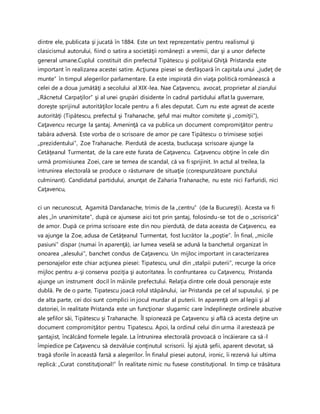dintre ele, publicata şi jucată în 1884. Este un text reprezentativ pentru realismul şi
clasicismul autorului, fiind o satira a societăţii româneşti a vremii, dar şi a unor defecte
general umane.Cuplul constituit din prefectul Tipătescu şi poliţaiul Ghiţă Pristanda este
important în realizarea acestei satire. Acţiunea piesei se desfăşoară în capitala unui „judeţ de
munte” în timpul alegerilor parlamentare. Ea este inspirată din viaţa politică românească a
celei de a doua jumătăţi a secolului al XIX-lea. Nae Caţavencu, avocat, proprietar al ziarului
,,Răcnetul Carpaţilor” şi al unei grupări disidente în cadrul partidului aflat la guvernare,
doreşte sprijinul autorităţilor locale pentru a fi ales deputat. Cum nu este agreat de aceste
autorităţi (Tipătescu, prefectul şi Trahanache, şeful mai multor comitete şi ,,comiţii”),
Caţavencu recurge la şantaj. Ameninţă ca va publica un document compromiţător pentru
tabăra adversă. Este vorba de o scrisoare de amor pe care Tipătescu o trimisese soţiei
,,prezidentului”, Zoe Trahanache. Pierdută de acesta, buclucaşa scrisoare ajunge la
Cetăţeanul Turmentat, de la care este furata de Caţavencu. Caţavencu obţine în cele din
urmă promisiunea Zoei, care se temea de scandal, că va fi sprijinit. In actul al treilea, la
intrunirea electorală se produce o răsturnare de situaţie (corespunzătoare punctului
culminant). Candidatul partidului, anunţat de Zaharia Trahanache, nu este nici Farfuridi, nici
Caţavencu,
ci un necunoscut, Agamită Dandanache, trimis de la ,,centru” (de la Bucureşti). Acesta va fi
ales ,,în unanimitate”, după ce ajunsese aici tot prin şantaj, folosindu-se tot de o ,,scrisoricä”
de amor. După ce prima scrisoare este din nou pierdută, de data aceasta de Caţavencu, ea
va ajunge Ia Zoe, adusa de Cetăţeanul Turmentat, fost lucrător la ,,poştie”. În final, ,,micile
pasiuni” dispar (numai în aparenţă), iar lumea veselă se adună la banchetul organizat în
onoarea ,,alesului”, banchet condus de Caţavencu. Un mijloc important in caracterizarea
personajelor este chiar acţiunea piesei: Tipatescu, unul din ,,stalpii puterii”, recurge la orice
mijloc pentru a-şi conserva poziţia şi autoritatea. În confruntarea cu Caţavencu, Pristanda
ajunge un instrument docil în mâinile prefectului. Relaţia dintre cele două personaje este
dublă. Pe de o parte, Tipatescu joacă rolul stăpânului, iar Pristanda pe cel al supusului, şi pe
de alta parte, cei doi sunt complici in jocul murdar al puterii. In aparenţă om al legii şi al
datoriei, în realitate Pristanda este un funcţionar slugarnic care îndeplineşte ordinele abuzive
ale şefilor săi, Tipätescu şi Trahanache. Îl spionează pe Caţavencu şi află că acesta deţine un
document compromiţător pentru Tipatescu. Apoi, la ordinul celui din urma il arestează pe
şantajist, încălcând formele legale. La întrunirea electorală provoacă o încăierare ca să-l
împiedice pe Caţavencu să dezvăluie conţinutul scrisorii. Îşi ajută şefii, aparent devotat, să
tragă sforile în această farsă a alegerilor. În finalul piesei autorul, ironic, îi rezervă lui ultima
replică: ,,Curat constituţional!” În realitate nimic nu fusese constituţional. In timp ce trăsătura
 