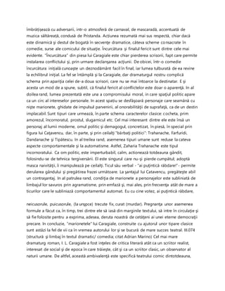 îmbrățișează cu adversarii, intr-o atmosferă de carnaval, de mascaradă, accentuată de
muzica săltăreață, condusă de Pristanda. Acțiunea rezumată mai sus respectă, chiar dacă
este dinamică şi destul de bogată în secvenţe dramatice, câteva scheme consacrate în
comedie, surse ale comicului de situaţie. Încurcătura şi finalul fericit sunt dintre cele mai
evidente. ”Încurcătura” din piesa lui Caragiale este chiar pierderea scrisorii, fapt care permite
instalarea conflictului şi, prin urmare declanşarea acţiunii. De obicei, într-o comedie
încurcătura iniţială cunoaşte un deznodământ facil în final, iar lumea tulburată de ea revine
la echilibrul iniţial. La fel se întâmplă şi la Caragiale, dar dramaturgul nostru complică
schema prin apariţia celei de-a doua scrisori, care nu se mai întoarce la destinatar. E şi
acesta un mod de a spune, subtil, că finalul fericit al conflictelor este doar o aparenţă. In al
doilea rand, lumea prezentată este una a compromisului moral, in care spaţiul politic apare
ca un circ al intereselor personale. In acest spațiu se desfăşoară personaje care seamănă cu
nişte marionete, ghidate de impulsul parvenirii, al onorabilităţii de suprafaţă, ca de un destin
implacabil. Sunt tipuri care urmează, în parte schema caracterelor clasice: cocheta, prim
amorezul, încornoratul, prostul, slugarnicul etc. Cel mai interesant dintre ele este însă un
personaj al lumii moderne, omul politic şi demagogul, concretizat, în piesă, în special prin
figura lui Caţavencu, dar, în parte, şi prin ceilalţi ”bărbaţi politici”: Trahanache, Farfuridi,
Dandanache şi Tipătescu. In al treilea rand, asemenea tipuri umane sunt reduse la cateva
aspecte comportamentale şi la automatisme. Astfel, Zaharia Trahanache este tipul
incornoratului. Ca om politic, este imperturbabil, calm, actionează totdeauna gândit,
folosindu-se de tehnica tergiversării. El este singurul care nu-şi pierde cumpătul; adoptă
masca naivităţii, îi manipulează pe ceilalţi. Ticul său verbal - “ai puţintică răbdare!”- permite
derularea gândului şi pregătirea frazei următoare. La şantajul lui Catavencu, pregăteşte abil
un contraşantaj. In al patrulea rand, condiţia de marionete a personajelor este subliniată de
limbajul lor savuros prin agramatisme, prin emfază şi, mai ales, prin frecvenţa atât de mare a
ticurilor care le subliniază comportamentul automat. Eu cu cine votez, ai puţintică răbdare,
neicusorule, puicusorule, (la unşpce) trecute fix, curat (murdar). Pregnanţa unor asemenea
formule a făcut ca, în timp, trei dintre ele să iasă din marginile textului, să intre în circulaţie şi
să fie folosite pentru a exprima, adesea, deruta noastră de cetăţeni ai unei eterne democraţii
precare. In concluzie, ”marionetele” lui Caragiale, construite cu ajutorul unor tipare clasice
sunt astăzi la fel de vii ca în vremea autorului lor şi se bucură de mare succes teatral. III.074
(structură şi limbaj în textul dramatic/ comedia; citat Adrian Marino) Cel mai mare
dramaturg roman, I. L. Caragiale a fost inţeles de critica literară atât ca un scriitor realist,
interesat de social şi de epoca în care trăieşte, cât şi ca un scriitor clasic, un observator al
naturii umane. De altfel, această ambivalenţă este specifică teatrului comic dintotdeauna,
 