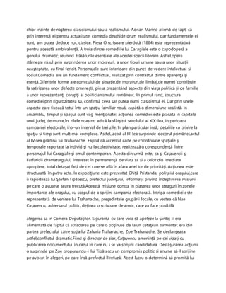 chiar inainte de naşterea clasicismului sau a realismului. Adrian Marino afirmă de fapt, că
prin interesul ei pentru actualitate, comedia deschide drum realismului, dar fundamentele ei
sunt, am putea deduce noi, clasice. Piesa O scrisoare pierdută (1884) este reprezentativă
pentru această ambivalenţă. A treia dintre comediile lui Caragiale este o capodoperă a
genului dramatic, reunind trăsăturile esenţiale ale acestei specii literare. Astfel,opera
stârneşte râsul prin surprinderea unor moravuri, a unor tipuri umane sau a unor situaţii
neaşteptate, cu final fericit. Personajele sunt inferioare din punct de vedere intelectual şi
social.Comedia are un fundament conflictual, realizat prin contrastul dintre aparenţă şi
esenţă.Diferitele forme ale comicului(de situaţie,de moravuri,de limbaj,de nume) contribuie
la satirizarea unor defecte omeneşti, piesa prezentând aspecte din viaţa politică şi de familie
a unor reprezentanţi corupţi ai politicianismului românesc. In primul rand, structura
comediei,prin rigurozitatea sa, confirmă ceea sar putea numi clasicismul ei. Dar prin unele
aspecte care fixează totul într-un spaţiu familiar nouă, capătă o dimensiune realistă. In
ansamblu, timpul şi spaţiul sunt vag menţionate: acţiunea comediei este plasată în capitala
unui judeţ de munte,în zilele noastre, adică la sfârşitul secolului al XIX-lea, in perioada
campaniei electorale, intr-un interval de trei zile. In plan particular insă, detaliile cu privire la
spaţiu şi timp sunt mult mai complexe. Astfel, actul al III-lea surprinde decorul primăriei,actul
al IV-lea grădina lui Trahanache. Faptul că accentul cade pe coordonate spaţiale şi
temporale raportate la individ şi nu la colectivitate, realizează o corespondenţă între
personajul lui Caragiale şi omul contemporan. Acesta din urmă este, ca şi Caţavencii şi
Farfuridii dramaturgului, interesat în permanenţă de viaţa sa şi a celor din imediata
apropiere, total detaşat faţă de cei care se află în afara ariei lor de priorităţi. Acţiunea este
structurată în patru acte. În expoziţiune este prezentat Ghiţă Pristanda, poliţaiul oraşului,care
îi raportează lui Ştefan Tipătescu, prefectul judeţului, informaţii privind îndeplinirea misiunii
pe care o avusese seara trecută.Această misiune consta în plasarea unor steaguri în zonele
importante ale oraşului, cu scopul de a sprijini campania electorală. Intriga comediei este
reprezentată de venirea lui Trahanache, preşedintele grupării locale, cu vestea că Nae
Caţavencu, adversarul politic, deţinea o scrisoare de amor, care va face posibilă
alegerea sa în Camera Deputaţilor. Siguranţa cu care voia să apeleze la şantaj îi era
alimentată de faptul că scrisoarea pe care o obţinuse de la un cetaţean turmentat era din
partea prefectului către soţia lui Zaharia Trahanache, Zoe Trahanache. Se declanşeaza
astfel,conflictul dramatic.Fiind şi director de ziar, Caţavencu ameninţă pe cei vizaţi cu
publicarea documentului în cazul în care nu i se va sprijini candidatura. Desfăşurarea acţiunii
o surprinde pe Zoe propunandu-i lui Tipătescu un compromis politic şi anume să-l sprijine
pe avocat în alegeri, pe care însă prefectul îl refuză. Acest lucru o determină să promită lui
 