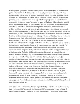 Nae Caţavencu ajutorul său.Tipătescu se recunoaşte învins de situaţie şi, în final, trece de
partea adversarului. Conflictul secundar se manifestă prin intermediul cuplului Farfuridi-
Brânzovenescu, care se teme de trădarea prefectului. Cei doi membri ai partidului trimit o
anonimă, pe care Tipătescu o opreşte. Punctul culminant prezintă acţiunea în sala mare a
primăriei, unde au loc discursurile candidaţilor Farfuridi şi Caţavencu, în cadrul întrunirii
electorale.În timpul unei pauze,Trahanache le spune lui Tipătescu şi Zoei că deţine o poliţă
falsificatoare a lui Caţavencu, cu ajutorul căreia vrea să-l şantajeze la rândul său. Numirea
candidatului susţinut de comitet, cea a lui Agamiţă Dandanache, creează tensiune de
ambele părţi. Incercarea lui Caţavencu, drept răzbunare pentru promisiunea nerespectată,
de a vorbi în public despre scrisoare eşuează. Acest fapt este datorat scandalului pus la cale
de Pristanda, in urma căruia avocatul o pierde. Deznodământul aduce rezolvarea conflictului.
In primul rand, scrisoarea ajunge din nou la Zoe prin intermediul cetăţeanului turmentat, iar
în al doilea rând, rivalii politici se împacă. Reconcilierea lor este justificată indirect, prin
faptul că ei află că cel ce le-a luat locul, este cu mult mai imoral decât ei. Agamiţă
Dandanache este o sinteză a corupţiei existente în caracterul lui Caţavencu şi al lui Tipătescu
(obţine voturile tot prin şantaj). Modurile de expunere au un rol important in operă. Prin
intermediul dialogului, personajele işi dezvăluie intenţiile, sentimentele, opiniile. De
asemenea, tehnica bulgărelui de zăpadă utilizată în spatele acestui dialog, prezintă evoluţia
actiunii dramatice. Oralitatea stilului susţine caracterului autentic al comediei (gesturi,
mimică, intonaţie, accent, pauză). La nivelul limbajului oral, se mai remarcă:forme populare
sau regionale, forme familiare, repetiţii, exprimare eliptică, interogaţie, exclamaţie,
simplitatea frazei. Monologul este, de asemenea, prezent in discursurile electorale Farfuridi-
Branzovenecu, ca şi aparteul, uneori. Prin limbajul ei variat şi dinamic, comedia lui Caragiale
are o actualitate care concurează actualitatea vorbirii personajelor. Deşi au trecut peste o
sută de ani de când s-a jucat piesa, limba ei nu şi-a pierdut nici autenticitatea, nici
prospeţimea. Organizarea riguroasă a operei este realizată, de asemenea, cu ajutorul
indicaţiilor scenice didascaliile , numărul mare de tablouri secvenţe narative, iar, prin
intermediul, acestor elemente, putem trage concluzia că opera se încadrează curentelor
culturale realist şi clasicist . In al treilea rand, personajele constituie un argument in
susţinerea afirmaţiei lui Adrian Marino, pentru că prin ele sunt evocate tipuri şi moravuri
contemporane. Pompiliu Constantinescu precizează în articolul Comediile lui Caragiale nouă
clase tipologice, dintre care
următoarele sunt identifcate în „O scrisoare pierdută”: tipul cochetei şi al adulterinei (Zoe),
tipul încornoratului (Trahanache), tipul donjuanului (Tipătescu), tipul omului politic şi al
demagogului (Tipătescu, Caţavencu, Farfuridi, Brânzovenescu, Trahanache, Dandanache),
 