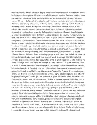 Opinia scriitorului Mihail Sebastian despre necesitatea innoirii teatrului, această lume închisă
în tipare gata făcute, poate fi ilustrată prin referiri la teatrul modern. În teatrul modern nu se
mai păstrează distincţiile dintre speciile tradiţionale ale dramaturgiei: tragedie, comedie,
dramă. Eliberarea de formele dramaturgiei tradiţionale se manifestă prin mai multe aspecte:
alăturarea comicului şi a tragicului, preferinţa pentru teatrul parabolă şi teatrul absurdului,
reluarea parodică a unor strategii din dramaturgia tradiţională, inserţia liricului in text,
valorificarea miturilor, apariţia personajului-idee, lipsa conflictului, incălcarea succesiunii
temporale a evenimentelor, dispariţia dialogului şi prezenţa monologului, timpul şi spaţiul
cu valoare simbolică etc. “Iona” de Marin Sorescu face parte din volumul “Setea muntelui de
sare” care apare in 1974. Este subintitulată “Piesă în patru tablouri”, termenul de “tragedie”
configurând lupta individului (Iona) cu destinul şi încercarea lui de a-l înfrunta . Punctul de
plecare al piesei este povestea biblică a lui Iona, om credincios, care este trimis de divinitate
în cetatea Ninive să propovăduiască credința unor oameni care şi-o pierduseră de mult.
Chinuit de spaima de a nu fi ucis, Iona refuză să se ducă şi este aruncat in apă, inghiţit de un
chit (balenă), iar după patru zile şi patru nopţi este eliberat, considerand că s-a pocăit
suficient. Pescarul lui Marin Sorescu este inghiţit (pedepsit?) de un chit, fără să ştie de ce. La
inceput, Iona crede că a murit, după care reintră in viaţă şi are iluzia libertăţii. Faptul că
povestea biblică este amintită doar pe jumătate arată că omul modern şi-a uitat miturile. Pe
Iona îl străfunge ideea sinuciderii, dar renunţă. El taie o “fereastră” in burta peştelui şi crede
că a ieşit la lumină, dar acesta fusese înghiţit de un alt peşte, aici începând tabloul al treilea,
în interiorul peştelui II. Faptul că Iona trece dintr-o burtă în alta poate sugera universurile
care se înghit unul pe celălalt. În acest tablou apar Pescarul I şi Pescarul II, personaje mute,
care nu fac decât să accentueze singurătatea lui Iona. Faptul că aceştia poartă câte o bârnă
în spate poate sugera “crucea” pe care şi-o duce în spate fiecare om. Incercand să iasă din
spaţiul in care se află, Iona intră in interiorul peştelui III, ceea ce sugerează faptul că intră în
alte universuri închise, cu cât iese in afară. Plecand de la povestea biblică, Marin Sorescu va
crea o dramă modernă despre singurătate şi absenţa sensului din lume. Piesa este construită
sub forma unui monolog în care Iona, personajul principal, îşi pune întrebări şi tot el
răspunde. În piesă mai apar şi Pescarul I şi Pescarul II care nu au replici, fiind doar personaje
figuranţi. Piesa este impărţită în patru tablouri, fiecare reprezentând un moment din
existența pescarului. În primul tablou Iona stă în faţa mării, aşteptând să prindă peştele cel
mare, dar datorită faptului că nu reuşeşte, pescuieşte din acvariul pe care avea langă el.
Resemnat in faţa destinului, Iona nu intrevede nicio schimbare care l-ar putea scoate din
singurătate şi care l-ar putea salva. El se amuză oarecum vorbind despre nişte copii şi de o
soţie. Dar aceştia pot fi doar un pretext al pescarului de nu fi singur. Finalul primului tablou
îl reprezintă momentul in care Iona este inghiţit de un chit. In tabloul II este prezentat
 