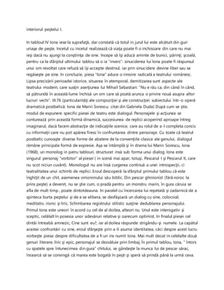 interiorul peştelui I.
In tabloul IV Iona iese la suprafaţă, dar constată că totul in jurul lui este alcătuit din guri
uriaşe de peşte. Incetul cu incetul realizează că viaţa poate fi o inchisoare din care nu mai
ieşi dacă nu ajungi la conştiinţa de sine. Incepe să îşi aducă aminte de bunici, părinţi, şcoală,
pentru ca la sfârşitul ultimului tablou să o ia “invers”: sinuciderea lui Iona poate fi răspunsul
unui om revoltat care refuză să îşi accepte destinul, iar prin sinucidere devine liber sau se
regăseşte pe sine. In concluzie, piesa “Iona” aduce o innoire radicală a teatrului românesc.
Lipsa precizării perioadei istorice, situarea în atemporal, demitizarea sunt aspecte ale
teatrului modern, care susţin aserţiunea lui Mihail Sebastian: “Nu e rău ca, din când în când,
să pătrundă în această lume închisă un om care să poată arunca o privire nouă asupra altor
lucruri vechi”. III.76 (particularităţi ale compoziţiei şi ale construcţiei subiectului într-o operă
dramatică postbelică: Iona de Marin Sorescu; citat din Gabriela Duda) După cum se ştie,
modul de expunere specific piesei de teatru este dialogul. Personajele şi acţiunea se
conturează prin această formă dinamică, succesiunea de replici acoperind aproape întreg
imaginarul, dacă facem abstracţie de indicaţiile scenice, care au rolul de a-l completa concis
cu informaţii care nu pot apărea firesc în confruntarea dintre personaje. Cu toate că teatrul
postbelic cunoaşte diverse forme de abatere de la convenţiile clasice ale genului, dialogul
rămâne principala formă de expresie. Aşa se întâmplă şi în drama lui Marin Sorescu, Iona
(1968), un monolog in patru tablouri, structurat insă sub forma unui dialog. Iona este
singurul personaj ”vorbitor” al piesei ( in scenă mai apar, totuşi, Pescarul I şi Pescarul II, care
nu scot niciun cuvânt). Monologul nu are însă curgerea continuă a unei introspecţii, ci
teatralitatea unui schimb de replici. Eroul descoperă la sfârşitul primului tablou că este
înghiţit de un chit, asemenea omonimului său biblic. Din pescar ghinionist (fără noroc la
prins peşte) a devenit, nu se ştie cum, o pradă pentru un monstru marin, în gura căruia se
afla de mult timp , poate dintotdeauna. In paralel cu încercarea lui repetată şi zadarnică de a
spinteca burta peştelui şi de a se elibera, se desfăşoară un dialog cu sine, colocvial,
meditativ, ironic şi liric. Schimbarea registrului stilistic susţine dedublarea personajului.
Primul Iona este uneori în acord cu cel de al doilea, alteori nu. Unul este interogativ şi
sceptic, celălalt în posesia unor adevăruri relative şi oarecum optimist. In finalul piesei cel
dintâi întreabă amnezic, Cine sunt eu?, iar al doilea răspunde strigându-şi numele. La capătul
acestei confruntări cu sine, eroul sfârşeşte prin a-li asuma identitatea, căci despre acest lucru
vorbeşte piesa: despre dificultatea de a fi un ins numit Iona. Mai mult decat in celelalte două
genuri literare, liric şi epic, personajul se dezvăluie prin limbaj. În primul tablou, Iona, ” întors
cu spatele spre întunecimea din gura” chitului, se gândeşte la munca lui de pescar sărac,
încearcă să se convingă că marea este bogată în peşti şi speră să prindă până la urmă ceva.
 