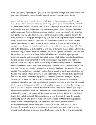Cum lupta pentru supraviețuire e grea, iar el lipsit de noroc, recurge la un tertip: încearcă să
pescuiască din acvariul pe care îl are în preajmă, tocmai ca ultimă soluţie. Nu are
succes însă, pentru că în acest moment este înghiţit. Intriga piesei, ca de altfel întregul
subiect, are valoare simbolică: Iona este omul singur (cum spune chiar scriitorul), frământat
de întrebarea dacă viaţa lui are un sens sau este categoric un eşec. Caracterul meditativ al
monologului este mult mai evident în tablourile următoare. Timpul, moartea, sinuciderea,
ceilalţi, dragostea, fericirea, învierea, speranţa, credinţa , teme mari ale reflecţiei filozofice,
sunt pentru Iona nu subiecte de meditaţie concentrată, ci realităţi palpabile, ”lucruri” ale
lumii, mai mult sau mai puţin inteligibile, aşa cum sunt toate. Se pare că singura lui libertate
în faţa acestei ordini de lucruri pe care nu el a făcut-o este umorul : Nici nu-mi dădeam
seama că totul pluteşte. Aşa e, trebuie să punem semne la fiecare pas, să ştii unde să te
opreşti, în caz de ceva. Să nu tot mergi înainte. Să nu te rătăceşti înainte... (tabloul IV) Pe de
altă parte, dedublându-se şi dialogând cu sine, Iona prelungeşte până la decizia ultimă iluzia
că nu este singur. Nevoia de celălat este reală, chiar dacă raţiunea îi spune că lumea nu este
făcută decât din umbre. Monologul, în forma înşelătoare a convorbirii lejere, jucăuşe,
suplineşte absenţa unui interlocutor care, dacă nu mai există, trebuie inventat. Locvacitatea
lui Iona sporeşte atunci când intră în scenă cei doi pescari muţi, cărând câte o bârnă în
spinare. Cum ei nu-i răspund, eroul înduioşat la gândul solidarităţii umane, le creează el
replicile, îndemnuri colocviale şi calde la curajul de a înfrunta situaţia imposibilă: Nu te lăsa,
măi tată”, ”Nu mă las, tăticule!”... Anonimatul şi muţenia il definesc, din nou simbolic, pe
celălalt. Personajul absent, evocat de celelalte, fără să ajungă în scenă, sau, alteori, doar un
figurant fără replică, este un procedeu la care teatrul absurdului recurge destul de frecvent.
În cunoscuta piesă a lui Beckett, Aşteptându-l pe Godot, Vladimir şi Estragon îl aşteaptă
zadarnic pe necunoscutul care ar putea să-i salveze, adică să le schimbe destinul de
vagabonzi cărora le e rezervată tocmai această aşteptare nedefinită şi până la urmă absurdă.
Godot nu va veni niciodată, cu atât mai mult cu cât s-ar putea să nu existe. Oamenii pe care-
i caută Iona nu au dispărut cu totul, dar par nişte umbre împovărate, întoarse spre propria
nefericire, incapabile săl mai audă. Deznodământul piesei îl prezintă pe Iona constatând că
trebuie să îndrepte cu itul invers, adică spre sine, nu spre monstru. Gestul sinuciderii este
însoţit de o replică optimistă: Răzbim noi cumva la lumină. In teatrul clasic, discrepanţa
dintre act şi cuvânt este specifică piesei comice. În parabola lui Marin Sorescu, procedeul
merge în sensul unei ambiguităţi care creează un final deschis. Deznodământul
consemnează un eşec sau un alt început? Piesa nu se încheie cu un răspuns, ci cu o
întrebare. In concluzie, Iona ca personaj generic, ca imagine a omului, există în aceeaşi
măsură prin felul în care acţionează şi prin felul în care vorbeşte. Dar în timp ce substanţa
 