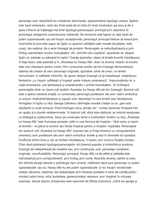 personaje sunt reductibile la o trăsătură dominantă, reprezentativă tipologii umane. Spânul
este tipul vicleanului, rolul său fiind acela de al iniţia (în mod involuntar) pe erou şi de a
ajuta cititorul să înţeleagă mai bine tipologia personajului principal prin raportare la
personajul antagonist (caracterizare indirectă). De remarcat este faptul că, deşi lipsit de
puteri supranaturale sau de însuşiri excepţionale, personajul principal trebuie să treacă prin
încercările la care este supus de Spân cu ajutorul calităţilor sale morale (bunătate, milă,
curaj), dar susţinut de o serie întreagă de prieteni. Personajele se individualizează şi prin
limbaj, asemănător eroilor humuleşteni din „Amintiri din copilărie”, spunându-se despre
Spân că „trăieşte cu adevărat în replici”.Esenţa basmelor, ideea că binele triumfă întotdeauna
în faţa răului, este păstrată şi în „Povestea lui Harap-Alb”, doar că drumul iniţiatic al eroului
este mai interesant pentru cititor. Prin conturarea eroilor săi Ion Creangă demonstrează
talentul de creator al unor personaje originale, spontane, pline de umor, ce rămân
nemuritoare în sufletele cititorilor. Se spune despre Creangă că îşi înzestrează creaţiile pur
fantastice „cu însuşiri sufleteşti şi trupeşti peste măsura omenească”, împrumutându-le o
viaţă omenească, una ţărănească şi amestecându-i printre humuleşteni. III. 8 (Despre
personajele dintr-un basm cult studiat: Povestea lui Harap-Alb de Ion Creangă). Basmul cult
este o specie narativă amplă, cu numeroase personaje purtătoare ale unor valori simbolice,
cu acţiuni implicând fabulosul şi supusă unor stereotipii în care binele iese întotdeauna
învingător în lupta cu răul. George Călinescu defineşte această creaţie ca un „gen vast,
depăşind cu mult romanul, fiind mitologie, etica, ştiinţă, etc.” Lumea basmului fiinţează într-
un spaţiu şi o durată nedeterminate. În basmul cult, stilul este elaborat, se îmbină naraţiunea
cu dialogul şi cudescrierea. Ţesut pe universala temă a confruntării binelui cu răul, „Povestea
lui Harap-Alb” este frumoasa poveste cultă in care feciorul de impărat – fără nume şi mezin
al familiei – va pleca la unchiul său Verde Impărat pentru a moşteni impărăţia. Personajele
din basmul cult „Povestea lui Harap-Alb” (oameni dar şi fiinţe himerice cu comportament
omenesc) sunt purtătoare ale unor valori simbolice: binele şi răul în diversele lor ipostaze.
Conflictul dintre bine şi rău se încheie întotdeauna, în basm, prin victoria forţelor binelui.
Chiar dacă păstrează tipologia personajelor din basmul popular şi simbolistica acestora,
Creangă de îndepărtează de modelul său, prin construcţia unor personaje complexe,
originale, inconfundabile. Personajul principal, Harap-Alb, ca de altfel şi celelalte este
individualizat prin comportament, prin limbaj, prin nume. Reacţiile diverse, stările ce reies
din diferite situaţii denotă o psihologie tipic umană, indiferent dacă sunt personaje cu puteri
supranaturale sau nu. Harap-Alb nu are puteri supranaturale şi nici însuşiri exceţionale
(vitejie, dârzenie, isteţime), dar dobândeşte prin trecerea probelor o serie de calităţi psiho-
morale (valori etice, mila, bunătatea, generozitatea) necesare unui împărat, în viziunea
autorului. Sensul diactic al basmului este exprimat de Sfânta Duminică: „Când vei ajunge şi
 