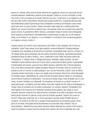putea să-i salveze, adică să le schimbe destinul de vagabonzi cărora le e rezervată tocmai
această așteptare nedefinită şi până la urmă absurdă. Godot nu va veni niciodată, cu atât
mai mult cu cât s-ar putea să nu existe. Oamenii pe care-i caută Iona nu au dispărut cu totul,
dar par niște umbre împovărate, întoarse spre propria nefericire, incapabile săl mai audă.
Deznodământul piesei îl prezintă pe Iona constatând că trebuie să îndrepte cuțitul invers,
adică spre sine, nu spre monstru. Gestul sinuciderii este însoţit de o replică optimistă:
Răzbim noi cumva la lumină. In teatrul clasic, discrepanţa dintre act şi cuvânt este specifică
piesei comice. În parabola lui Marin Sorescu, procedeul merge în sensul unei ambiguităţi
care creează un final deschis. Deznodământul consemnează un eşec sau un alt început?
Piesa nu se încheie cu un răspuns, ci cu o întrebare. In concluzie, Iona ca personaj generic,
ca imagine a omului, există în
aceeaşi măsură prin felul în care acţionează şi prin felul în care vorbeşte. Dar în timp ce
substanța ”epică” este redusă la un gest repetitiv (acela al eliberării), limbajul dialogat
nuanţează prin varietatea şi dinamismul lui aventura existenţială, tragi-comică, a eroului. III.
79 (relaţia dintre două personaje ale unei opere dramatice studiate, aparţinând perioadei
postbelice) Piesa lui Marin Sorescu, „Iona”, publicată în anul 1968, face parte alături de
“Paracliserul” si “Matca” dintr-o trilogie dramatică, intitulată „Setea muntelui de sare”.
Impărţită în patru tablouri piesa are în prim-plan un personaj simbolic pentru experienţele
fundamentale ale omului- pescarul Iona. Marin Sorescu valorifică, într-o formă parodică
însă, mitul biblic al pescarului înghiţit de peşte. Pescarul lui Sorescu este un mucalit care
poartă cu sine un acvariu cu câţiva peştişori care “au mai fost prinşi o dată”. Iona se află la
inceputul piesei, fară să ştie, în gura unui peşte uriaş şi încearcă, fără noroc, să prindă peşte.
El vorbeşte singur, dedublându-se, piesa fiind de la început până la sfârşit un monolog pe
care scriitorul îl justifică în deschidere: “Ca orice om foarte singur, Iona vorbeşte tare cu sine
însuşi, îşi pune întrebări şi-şi răspunde, se comportă, tot timpul, ca şi când în scenă ar fi
două personaje”. La sfârşitul primului tablou, Iona este înghiţit de chit, fapt ce echivalează cu
intriga. Ceea ce urmează are, la nivelul construcţiei, un caracter repetitiv. Constatând că a
fost înghiţit, Iona încearcă să se elibereze: spintecă burta peştelui, dar, după un scurt
moment când are impresia că a ieşit la lumină, consatată că se află în alt peste, mai mare
decât cel de dinainte. In cele din urmă, Iona se sinucide spunând “răzbim noi cumva la
lumină”. Piesa este construită intr-o forma aproape muzicală, după modelul temei cu
variaţiuni. Cu toate că se afla intr-o situaţie limită, personajul se comporta jucăuş, ironic,
pare un om liber. Principala formă de libertate a lui Iona este, însă, vorbitul: “Fac ce
vreau.Vorbesc.” Replicile lui sunt uneori prozaice, alteori absurde sau ironice si din când in
când mici poeme in proză. Eroul îşi creează iluzii, planuri de viitor in speranţa de a uita
 