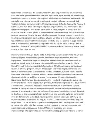 toată lumea, “pescarii dau din cap că sunt liniştiţi”. Este singura reacţie a lor, puţin bizară
dacă stăm să ne gândim la faptul că sunt doar niște umbre, figuri absente ale oamenilor pe
care Iona i-a pierdut. In ultimul tablou apariţia lor este descrisă în termeni asemănători, dar
reacţia lui Iona este mai temperată, chiar ironică: constată că lumea e prea mică şi că
“întâlnim la fiecare pas numai umbre”. Deşi sunt personaje de fundal, Pescarul I şi Pescarul II
subliniază, mai mult decât alte imagini ale piesei, singurătatea lui Iona. In incercarea de a
scăpa din burta peştelui Iona a mers pe un drum al autocunoaşterii. In tabloul al III-lea
moara de vânt ne duce cu gândul la un Don Quijote care are nevoie de iluzii şi de speranţe
pentru a merge mai departe, dar asta până într-un punct, deoarece pescarul nostru devine,
în cele din urmă, conştient de absurditatea situaţiei lui. “Chiar şi în mijlocul unei mulţimi am
fost intotdeauna singur” (E.Hemingway); este soarta lui Iona şi a celor ca el. După părerea
mea, în aceste condiţii de limitare şi singurătate Iona nu a putut decât să aleagă între a
deveni un “Pescarul III”, renunţând astfel la o luptă zadarnică şi acceptându-şi soarta, pe de
o parte, şi de a căuta “un nou
început” prin sinucidere, pe de altă parte. III.80 (tema şi viziunea despre lume într-un text
narativ paşoptist: Alexandru Lăpuşneanul de Costache Negruzzi) Nuvela „Alexandru
Lăpuşneanul” de Costache Negruzzi este prima nuvelă istorică din literatura română, o
nuvelă de factură romantică. Nuvela este publicată în primul volum al revistei „Dacia
literară”, în anul 1840, şi urmează ideile formulate de Mihail Kogălniceanu, conducătorul
revistei, în articolul-program, intitulat „Introducţie”. Este vorba despre promovarea unei
literaturi romane originale şi de orientarea acesteia către teme, cum ar fi „istoria noastră,
frumoasele noastre ţări, obiceiurile noastre”. Tema nuvelei este prezentarea unei perioade
zbuciumate din istoria Moldovei, şi anume cea de-a doua domnie a lui Alexandru
Lăpuşneanu. Conflictul este de ordin social-politic , constand in lupta pentru putere intre
domnitor şi boieri. Timpul şi spatiul sunt precizate, fiind vorba despre cea de-a doua domnie
a lui Alexandru Lăpuşneanu, fapt ce dă verosimilitate textului. In primele trei capitole,
actiunea se desfăşoară imediat după preluarea puterii, urmând ca în al patrulea capitol
actiunea să se petreacă cu patru ani mai tarziu, in momentul morţii domnitorului. Subiectul
se derulează în cele patru capitole care au la început câte un motto replici ale personajelor,
două ale domnitorului şi alte două ale unei jupânese căruia îi fusese ucis bărbatul şi ale
multimii revoltate: ”dacă voi nu mă vreţi, eu vă vreu…”, ai să dai samă, doamnă!, ”capul lui
Moţoc vrem…” şi ”de mă voi scula, pre mulţi am să popesc şi eu”. Textul poate fi structurat
pe momentele subiectului. Expoziţiunea prezintă contextul in care are loc acţiunea, mai
exact intoarcerea lui Lăpuşneanu la tronul Moldovei, cu ajutorul unei armate
otomane.Intriga este reprezentată de momentul în care Lăpuşneanu se intoarce la tron şi
 