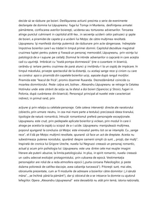 decide să se răzbune pe boieri. Desfăşurarea actiunii prezinta o serie de evenimente
declanşate de domnia lui Lăpuşneanu: fuga lui Tomşa in Muntenia, desfiinţarea armatei
pământene, confiscarea averilor boiereşti, uciderea sau torturarea adversarilor. Teroarea
atinge punctul culminant in capitolul al III-lea , in secvenţa uciderii celor patruzeci şi şapte
de boieri, a piramidei de capete şi a uciderii lui Moţoc de către mulţimea revoltată.
Lăpuşneanu îşi manifestă dorinţa puternică de răzbunare prin acte sângeroase, îndreptate
împotriva boierilor care l-au trădat în timpul primei domnii. Capitolul dezvăluie magistral
cruzimea luptei pentru putere şi fixează un personaj memorabil, Lăpuşneanu, prin voinţa lui
patologică de a-i supune pe ceilalţi. Domnul le intinde adversarilor o capcană in care aceştia
cad cu uşurinţă. Imbrăcat cu ”toată pompa domnească” ţine o cuvantare in biserică,
cerându-şi iertare pentru cruzimea de pană atunci şi invitându-I la un ospăţ de impăcare. In
timpul măcelului, priveşte spectacolul de la distanţă, cu acelaşi sange rece şi cinism cu care
va construi apoi o piramidă din capetele boierilor ucişi, aşezate după rangul morţilor.
Piramida este ”leacul de frică”, promis doamnei Ruxanda. Deznodământul coincide cu
moartea domnitorului. Peste caţiva ani, bolnav , Alexandru Lăpuşneanu se retrage la Cetatea
Hotinului unde este otrăvit de soţia sa, la sfatul a doi boieri (Spancioc şi Stroici, fugari in
Polonia, după cuvântarea din biserică). Personajul principal al nuvelei este caracterizat
indirect, in primul rand, prin
acţiune şi prin relaţia cu celelate personaje. Cele cateva intervenţii directe ale naratorului
(obiectiv, prin urmare neutru, in cea mai mare parte a textului) precizează ideea tiranului,
tipologie de natură romantică, întrucât romantismul preferă personajele excepţionale.
Lăpuşneanu este crud, prin pedepsele aplicate boierilor şi viclean, prin modul în care ii
atrage pe acestia la ospăţ cu scopul de a-i ucide. Lăpuşneanu manipulează mulţimea,
poporul ajungand la concluzia că Moţoc este vinovatul pentru tot ce se intamplă. Cu „sange
rece”, el il dă pe Moţoc mulţimii revoltate, spunand că face un act de dreptate. Acesta nu
subestimeaza puterea norodului, spunând despre oamenii simpli că sunt „ proşti, dar mulţi”.
Inspirată de cronica lui Grigore Ureche, nuvela lui Negruzzi creează un personaj romantic,
actual şi acum prin psihologia lui: Lăpuşneanu este una dintre cele mai reuşite imagini
literare ale puterii abuzive, la limita patologicului. In plus, in spirit romantic, nuvela creează
un cadru adecvat evoluţiei protagonistului, prin culoarea de epocă. Vestimentaţia
personajelor are rolul de a reda atmosfera epocii („purta coroana Paleologilor, şi peste
dulama poloneză de catifea stacoşie, avea cabaniţa turcească”). Pitoreşti sunt, mai ales,
obiceiurile prezentate, cum ar fi modurile de adresare a boierilor către domnitor („ii sărută
mâna”, „se închină până la pământ”), dar şi obiceiul de a se intoarce la domnie cu ajutorul
lefegiilor. Opera „Alexandru Lăpuşneanul” este deosebită nu atât prin temă, istoria națională,
 