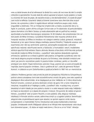 vrea ca ideile lansate de el să stârnească la rândul lor o serie cât mai mare de idei în minţile
cititorilor şi spectatorilor. Ea este dată de cadrul suprareal al acţiunii, burta peştelui şi insula
cu orizontul din burţi de peşte, de reacţiile eroului şi de deznodământul „în coadă de peşte”
care incită la reflecţie. Caracterul ideatic al dramei soresciene este oferit de către scopul
dramei, de a prezenta şi stârni în egală măsură nelinişti metafizice asupra vieţii, morţii,
singurătăţii şi destinului. Într-un limbaj mai simplist este un teatru ce prezintă idei şi nu
fapte. In concluzie, putem afirma că Eugen Simion este un fin observator al particularităţilor
operei dramatice a lui Marin Sorescu şi toate observaţiile sale se justifică la o analiză
aprofundată a lucrâărilor dramaturgice soresciene. III. 82 (trăsături ale romantismului într-un
text poetic de Mihai Eminescu: Luceafărul) Romantismul este mişcarea artistică de la
începutul secolului al XIXlea ce introduce noi categorii estetice (urâtul, grotescul, macabrul,
fantasticul) şi noi specii literare (elegia, meditaţia, poemul filosofic). Trăsăturile acestuia sunt
exprimarea unor idei sau sentimente puternice, personajele excepţionale, cultivarea
specificului naţional, valorificarea istoriei, a folclorului, a frumuseţilor naturii, modalitatea
stilistică specifică fiind antiteza. Poezia ultimului deceniu al secolului al XiX-lea este profund
marcată de creaţia lui Mihai Eminescu. „Luceafărul” este expresia desăvârşită a geniului
eminescian, apărând ca o sinteză a gândirii sale poetice, iar legenda Luceafărului este mai
mult decât alegoria propriei existenţe de poet a lui Eminescu, este totodată simbolul unei
istorii, pe care el o reconstituie poetic în poezia mitului românesc, pentru a-I da astfel
prestigiul unui destin. După mărturisirea autorului însuşi, poemul are ca sursă principală de
inspiraţie, basmul popular românesc „Fata in grădina de aur”, cules de germanul Richard
Kunisch, in călătoria sa prin Ţările Române şi publicat la Berlin în 1861 într-un memorial de
călătorie. Problema geniului este privită de poet din perspectiva filozofiei lui Schopenhauer,
potrivit căreia cunoaşterea lumii este accesibilă numai omului de geniu, care este capabil să
depăşească sfera subiectivităţii, să se depăşească pe sine, înălţându-se în sfera obiectivului.
Poemul romantic, construit pe tema destinului omului de geniu într-o lume mărginită şi
meschină, incapabilă de a-l înţelege şi ostilă, „Luceafărul” este, in acelaşi timp, un poem
desăvârşit al iubirii ideale, pe care poetul a căutat-o cu sete nespusă toată viaţa, înălţându-
se înspre ea necontenit ca o văpaie din propria-i mistuire. Din punctul de vedere al speciei
literare, „Luceafărul” este un poem filozofic, in care pastelul, idila, elegia şi meditaţia
reliefează, în formule artistice variate, adâncimea simţirii şi a cugetării poetice. Semnificaţia
alegoriei este că pământeanul aspiră spre absolut, iar spiritul superior simte nevoia
compensatorie a materialităţii. Forma introductivă este aceea tradiţională a basmului
popular. Următoarele strofe înfăţişează iubirea ce se înfiripă între reprezentanţii celor două
lumi diametral opuse: „-O, dulce-al nopţii mele domn, / De ce nu vii tu? Vină!”. Atracţia
 