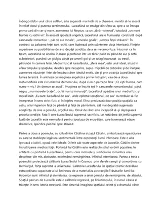 îndrăgostiţilor unul către celălalt, este sugerată mai întâi de o chemare, menită să le scoată
în relief dorul şi puterea sentimentului. Luceafărul se smulge din sfera sa, spre a se întrupa
prima oară din cer şi mare, asemenea lui Neptun, ca un „tânăr voievod”, totodată „un mort
frumos cu ochii vii”. În această ipostază angelică, Luceafărul are o frumuseţe construită după
canoanele romantice : „păr de aur moale”, „umerele goale”, „umbra feţei străvezii”. În
contrast cu paloarea feţei sunt ochii, care ilustrează prin scânteiere viaţa interioară. Fiinţele
superioare au posibilitatea de a-şi depăşi condiţia, de a se metamorfoza. Întocmai ca în
basm, Luceafărul se aruncă în mare şi prefăcut într-un tânăr palid cu părul de aur şi ochii
scânteietori, purtând un giulgiu vânăt pe umerii goi şi un toiag încununat cu trestii,
pătrunde în camera fetei. Mediul fizic al luceafărului, „sfera mea”, este unul ideal, situat în
afara timpului şi spaţiului, deschis spre necuprins, supus mişcării de coborâre şi de înălţare,
asemenea năzuinţei fetei de împărat către idealul erotic, dar şi prin atracţia Luceafărului spre
lumea terestră. În antiteză cu imaginea angelică a primei întrupări, cea de-a doua
metamorfoză este circumscrisă demonicului, după cum o percepe fata : „O, eşti frumos, cum
numa-n vis / Un demon se arată”. Imaginea se înscrie tot în canoanele romantismului: părul
negru, „marmoreele braţe”, „ochii mari şi minunaţi”. Luceafărul aparţine unui mediu fizic şi
moral înalt. „Eu sunt luceafărul de sus”, unde epitetul locuţional „de sus” nu trebuie să fie
interpretat în sens strict fizic, ci în înţeles moral. El nu precizează doar poziţia spaţială, ca
astru, a lui Hyperion faţă de pământ şi faţă de pământeni, cât mai degrabă sugerează
conştiinţa de sine a geniului, orgoliul său. Omul de rând este incapabil să-şi depăşească
propria condiţie. Fata îi cere Luceafărului supremul sacrificiu, iar hotărârea de jertfă supremă
luată de Luceafăr este exemplară pentru ipostaza de erou-titan, care traversează etape
dramatice, specifice patimei spre absolut.
Partea a doua a poemului, cu idila dintre Cătălina si pajul Cătălin, simbolizează repeziciunea
cu care se stabileşte legătura sentimentală între exponenţii lumii inferioare. Este o alta
ipostază a iubirii, opusă celei ideale. Diferit sub toate aspectele de Luceafăr, Cătălin devine
întruchiparea mediocrităţii. Portretul lui Cătălin este realizat în stilul vorbirii populare, în
antiteză cu portretul Luceafărului, pentru care motivele şi simbolurile romantice erau
desprinse din mit, abstracte, exprimând nemărginirea, infinitul, eternitatea. Partea a treia a
poemului proiectează călătoria Luceafărului în Cosmos, prin sferele cereşti şi convorbirea cu
Demiurgul, forţa supremă a universului. Călătoria Luceafărului în spaţiul cosmic dezvăluie
extraordinara capacitate a lui Eminescu de a materializa abstracţiile.Trăsăturile lumii lui
Hyperion sunt infinitul şi eternitatea, ca expresie a setei geniului de nemărginire, de absolut.
Spaţiul parcurs de Luceafăr este o călătorie regresivă, pe linia timpului, în cursul căreia el
trăieşte în sens istoria creaţiunii. Este descrisă imaginea spaţiului celest şi a drumului către
 