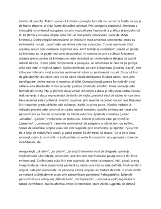 interior al poetului. Putem spune că Eminescu priveşte lucrurile nu numai de foarte de sus şi
de foarte departe, ci si de foarte din adânc spiritual. Prin categoria departelui, Eminescu a
imbogăţit romantismul european, iar prin muzicalitatea fascinantă a prefigurat simbolismul.
III. 83 (temă şi viziunea despre lume într-un text poetic eminescian: Lacul de Mihai
Eminescu) Dintre elegiile eminesciene ce imbină în mod armonios sentimentul erotic cu
sentimentul naturii, „Lacul” este una dintre cele mai cunoscute. Ţinand seama de titlul
acesteia, reluat prin inversiune in primul vers, am fi tentaţi sa considerăm poezia un pastel.
La Eminescu nu se poate insă vorbi de pasteluri, in maniera in care a cultivat Alecsandri
această specie, pentru că Eminescu nu este niciodată un contemplator detaşat de cadrul
natural descris, ci este parte componentă a peisajului, iar reflectarea se face de pe poziţia
celui care este în mijlocul naturii. Specia preferată, pe care o ilustrează şi poezia „Lacul”, este
idila care îmbină în mod armonios sentimentul iubirii cu sentimentul naturii. Discursul liric
dă glas dorinţei de iubire, unui vis de iubire ideală desfăşurată în sânul naturii care, prin
transfigurare devine martor si ocrotitor al idilei. Compoziţional, poezia formată din cinci
catrene este structurată în trei secvenţe poetice construite simetric. Prima secvenţa este
formată din strofa întâi şi primele două versuri din strofa a doua şi infăţişează cadrul natural
real; secvenţa a doua, reprezentată de strofa de mijloc, prezintă visul de iubire, iar cea de-a
treia secvenţă este construită simetric cu prima, prin revenire la cadrul natural real. Discursul
liric transmite gradat diferite stări sufleteşti. Astfel, in prima parte, folosind verbele la
indicativ prezent, este construit un cadru natural romantic, specific eminescian, creat prin
personificare ca fiind in consonanţă cu trăirile eului liric. Epitetele cromatice („albe”,
„albastru”, „galbeni”) conturează un tablou viu, colorat şi luminos care, personoficat
(„tresarind”, „cutremură”), transmite sentimentul de aşteptare a iubitei, trăit de eul liric.
Starea de încordare proprie eului liric este sugerată prin enumeraţie şi repetiţie: „Şi eu trec
de-a lung de maluri/Parc-ascult şi parcă aştept/ Ea din trestii să răsară.” Ce-a de-a doua
secvenţă poetică, construită in exclusivitate cu verbe la conjunctiv ce sugerează o stare de
incertitudine, de
nesiguranţă( „să sărim”, „sa plutim”, „să scap”) transmite visul de dragoste, speranţa
împlinirii unei iubiri ideale, construind unul din cele mai frumoase pasaje erotice din lirica
eminesciană. Confesiunea eului liric este susţinută de verbe la persoana întâi, plural, acesta
imaginându-se într-o consonanţă perfectă cu iubita care însă nu este definită, fiind numită o
singură dată prin pronumele de persoana a treia singular ea. Natura descrisă in prima strofă
ca martoră a idilei, devine acum prin personificare partenerul îndrăgostiţilor. Epitetele
personificatoare antepuse( „blânda lună”, „lin foşnească”, „unduioasa apă”) sugerează o
natură ocrotitoare. Trăirea afectivă creşte în intensitate, stare intimă sugerată de dativul
 