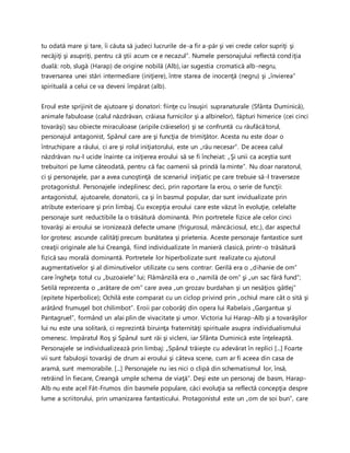 tu odată mare şi tare, îi căuta să judeci lucrurile de-a fir a-păr şi vei crede celor supriţi şi
necăjiţi şi asupriţi, pentru că ştii acum ce e necazul”. Numele personajului reflectă condiţia
duală: rob, slugă (Harap) de origine nobilă (Alb), iar sugestia cromatică alb-negru,
traversarea unei stări intermediare (iniţiere), între starea de inocenţă (negru) şi „învierea”
spirituală a celui ce va deveni împărat (alb).
Eroul este sprijinit de ajutoare şi donatori: fiinţe cu însuşiri supranaturale (Sfânta Duminică),
animale fabuloase (calul năzdrăvan, crăiasa furnicilor şi a albinelor), făpturi himerice (cei cinci
tovarăşi) sau obiecte miraculoase (aripile crăieselor) şi se confruntă cu răufăcătorul,
personajul antagonist, Spânul care are şi funcţia de trimiţător. Acesta nu este doar o
întruchipare a răului, ci are şi rolul iniţiatorului, este un „rău necesar”. De aceea calul
năzdrăvan nu-l ucide înainte ca iniţierea eroului să se fi încheiat: „Şi unii ca aceştia sunt
trebuitori pe lume câteodată, pentru că fac oamenii să prindă la minte”. Nu doar naratorul,
ci şi personajele, par a avea cunoştinţă de scenariul iniţiatic pe care trebuie să-l traverseze
protagonistul. Personajele indeplinesc deci, prin raportare la erou, o serie de funcţii:
antagonistul, ajutoarele, donatorii, ca şi în basmul popular, dar sunt invidualizate prin
atribute exterioare şi prin limbaj. Cu excepţia eroului care este văzut în evoluţie, celelalte
personaje sunt reductibile la o trăsătură dominantă. Prin portretele fizice ale celor cinci
tovarăşi ai eroului se ironizează defecte umane (frigurosul, mâncăciosul, etc.), dar aspectul
lor grotesc ascunde calităţi precum bunătatea şi prietenia. Aceste personaje fantastice sunt
creaţii originale ale lui Creangă, fiind individualizate în manieră clasică, printr-o trăsătură
fizică sau morală dominantă. Portretele lor hiperbolizate sunt realizate cu ajutorul
augmentativelor şi al diminutivelor utilizate cu sens contrar: Gerilă era o „dihanie de om”
care îngheţa totul cu „buzoaiele” lui; Flămânzilă era o „namilă de om” şi „un sac fără fund”;
Setilă reprezenta o „arătare de om” care avea „un grozav burdahan şi un nesăţios gâtlej”
(epitete hiperbolice); Ochilă este comparat cu un ciclop privind prin „ochiul mare cât o sită şi
arătând frumuşel bot chilimbot”. Eroii par coborâţi din opera lui Rabelais „Gargantua şi
Pantagruel”, formând un alai plin de vivacitate şi umor. Victoria lui Harap-Alb şi a tovarăşilor
lui nu este una solitară, ci reprezintă biruinţa fraternităţi spirituale asupra individualismului
omenesc. Impăratul Roş şi Spânul sunt răi şi vicleni, iar Sfânta Duminică este înţeleaptă.
Personajele se individualizează prin limbaj: „Spânul trăieşte cu adevărat în replici [...] Foarte
vii sunt fabuloşii tovarăşi de drum ai eroului şi câteva scene, cum ar fi aceea din casa de
aramă, sunt memorabile. [...] Personajele nu ies nici o clipă din schematismul lor, însă,
retrăind în fiecare, Creangă umple schema de viaţă”. Deşi este un personaj de basm, Harap-
Alb nu este acel Făt-Frumos din basmele populare, căci evoluţia sa reflectă concepţia despre
lume a scriitorului, prin umanizarea fantasticului. Protagonistul este un „om de soi bun”, care
 