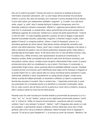 etic(„să-mi cadă lin pe piept”). Trezirea din acest vis, revenirea la realitate se face prin
intermediul conjuncţiei adversative „dar” cu care începe ultima secvenţă lirică alcătuită
simetric cu prima. Dar, dacă, de exemplu, prin inversiune în prima secvenţă lirică se aducea
în prim-plan natura prin antepunerea epitetelor „singuratic” şi „în zadar” ca şi cele două
verbe „suspin” şi „sufăr” aduc în atenţie deziluzia, tristeţea şi însingurarea eului liric.
Asonanţa creată prin reluarea consoanelor siflante”s,z” sugerează parcă plânsul interior al
eului liric. În consonanţă cu această trăire, natura personificată simte parcă aceeaşi trăire
sufletească sugerată de construcţia metaforică cu valoare de epitet personificator: ”încărcat
cu flori de nufăr”. In ciuda simplităţii aparente a poeziei, din text se degajă o vrajă aparte
datorită muzicalităţii versurilor, plasticităţii, imaginilor, a îmbinării imaginii vizuale „nuferi
galbeni îl încarcă” cu imaginea auditivă: „Vântu-n trestii lin foşnească” precum şi a
atmosferei generate de cadrul natural. Deşi iubirea rămâne neîmplinită, atmosfera este
senină si de calmă resemnare. Poezia „Lacul” este o creaţie lirică de dragoste si de natură, o
idilă cu elemente de pastel în care se îmbină sentimentul dragostei pentru fiinţa iubită cu
adoraţia faţă de frumuseţile naturii. III. 84 (tema iubirii într-un text de Mihai Eminescu: Stau
în cerdacul tău...) Mihai Eminescu este reprezentantul de seamă al romantismului în
literatura română. Astfel, principalele teme ale liricii sale, teme de factură romantică, sunt:
arta poetică, iubirea, natura, condiţia omului de geniu, efemeritatea fiinţei umane. În poezia
eminesciană tema iubirii se completează cu cea a naturii. Fiind mereu în consonanţă cu
sentimentele fiinţei umane, natura participă afectiv la realităţile sufleteşti evocate. Totodată,
în poezia erotică a lui Eminescu pot fi identificate două etape: prima ilustrează o dragoste ce
se poate împlini într-un cadru natural idilic iar a doua marchează drama neîmplinirii în plan
sentimental, reliefând o iubire imposibilă într-un peisaj natural stingher, schiţat sumar.
Iubirea ca prilej de inălţare spirituală, ca necesitate a sufletului şi implicit ca experienţă
fericită este evocată şi în sonetul „Stau in cerdacul tău…”. Experienţa erotică este, în acest
caz, prezentată într-o tonalitate senină şi se identifică cu momentul contemplării iubitei.
Într-un cadru nocturn plin de feerie, eul liric ia parte la un ritual intim şi misterios. Acesta se
află în cerdacul iubitei, loc fixat încă din titlul poeziei.
Prezenţa eului liric este marcată prin formele verbale şi pronominale de persoana I şi a II-a:
“stau”, “eu”, “tu”, “te uiţi”,”desfaci”, precum şi prin adjectivele pronominale posesive “(ochii)
mei” şi “(mâna) ta”. Astfel, se remarcă lirismul subiectiv, caracterizat atât prin monolog
confesiv (“stau”) cat şi adresat (“ai obosit”, “desfaci”, “sufli”). Dragostea este văzută ca o cale
de cunoaştere, o permanentă căutare a idealului. Femeia iubită este unică, este o fiinţă
perfectă, atât ca fizic cât şi ca alcătuire sufletească. Ideea frumuseţii fizice se regăseşte în
versurile “În val de aur părul despletind”/ “L-ai aruncat pe umeri de ninsoare”. Metafora “val
 