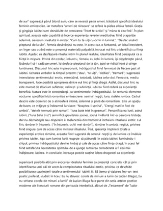 de aur” sugerează părul blond auriu care se revarsă peste umeri, trăsătură specifică idealului
feminin eminescian, iar metafora “umeri de ninsoare” se referă la pielea albă a femeii. Graţia
şi gingăşia iubitei sunt dezvăluite de precizarea “Încet te-ardici” şi “mâna ta cea fină”. În plan
spiritual, aceasta este capabilă să încerce experienţa reveriei meditative, fiind o apariţie
solemnă, oarecum învăluită în mister: “Cum tu te uiţi cu ochii în lumină.”, “Desfaci visând
pieptarul de la sân”. Femeia desăvârşită nu este, în acest caz, o fantasmă, un ideal inexistent,
un înger sau o zână este o prezenţă materială palpabilă, intrucat eul liric o identifică cu fiinţa
iubită. Aşadar, ea desfăşoară ritualul intim în planul realului, idealitatea fiind percepută ca o
fiinţă în mişcare. Privită din cerdac, înăuntru, femeia, cu ochii în lumină, îşi despleteşte părul,
lăsându-l să-i cadă pe umeri, îşi desface pieptarul de la sân, apoi se ridică încet şi stinge
lumânarea. Discursul liric este impresionant, îndrăgostitul fiind fermecat de fiecare gest al
iubitei. Uzitarea verbelor la timpul prezent (“stau”, “te uiţi”, “desfaci”, “tremură”) sugerează
intensitatea sentimentului erotic, eternizând, totodată, iubirea celor doi. Fereastra, mediu
transparent, face posibilă apropierea dintre eul liric şi fiinţa dragă. Astfel, discursul liric nu
este marcat de zbucium sufletesc, nelinişti şi suferinţă, iubirea fiind redată ca experienţă
benefică. Natura este in concordanţă cu sentimentele îndrăgostitului. Se remarcă elemente
nocturne specifice liricii romantice eminesciene: seninul nopţii, luna, stelele, umbra. Cadrul
descris este dominat de o atmosferă intimă, solemnă şi plină de romantism. Este un spaţiu
de basm, ce vrăjeşte şi îndeamnă la visare: “Noaptea-i senină”, “Crengi mari în flori de
umbră”, “stelele tremură prin ramuri”, “luna bate trist în geamuri”. Personificarea lunii, astrul
iubirii, (“luna bate trist”) semnifică gravitatea scenei, scenă învăluită într-o oarecare tristeţe,
dar nu deznădejde sau disperare ci melancolia din momentul încheierii ritualului erotic. Eul
liric rămâne în întuneric (“În întuneric ochii mei rămân”), rămâne în umbră, neştiut, privirea
fiind singura cale de acces către misterul ritualului. Însă, speranţa împlinirii totale a
experienţei erotice rămâne, aceasta fiind sugerată de seninul nopţii şi de lumina ce învăluie
privirea iubitei. Aşa cum lumina lunii reuşeşte să pătrundă în odaia iubitei, luminându-i
chipul, privirea îndrăgostitului devine limbaj şi cale de acces către fiinţa dragă, în acest fel
fiind satisfăcută necesitatea spiritului de a ajunge la trăirea considerată a fi cea mai
înălţătoare, iubirea. In concluzie, intreaga poezie susţine ideea dragostei ca experienţă
superioară posibilă atât prin evocarea idealului feminin ca prezenţă concretă, cât şi prin
identificarea unei căi de acces la complexitatea ritualului erotic, privirea, ce deschide
posibilitatea cuprinderii totale a sentimentului iubirii. III. 85 (tema şi viziunea într-un text
poetic preferat, studiat în liceu: Eu nu strivesc corola de minuni a lumii de Lucian Blaga) „Eu
nu strivesc corola de minuni a lumii” de Lucian Blaga face parte din seria artelor poetice
moderne ale literaturii romane din perioada interbelică, alături de „Testament“ de Tudor
 