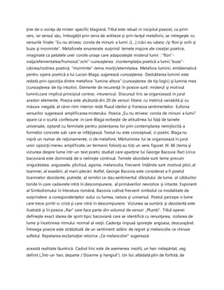 ţine de o voinţa de mister specific blagiană. Titlul este reluat in incipitul poeziei, ca prim
vers, iar sensul său, îmbogăţit prin seria de antiteze şi prin lanţul metaforic, se intregeşte cu
versurile finale: “Eu nu strivesc corola de minuni a lumii /[…] /căci eu iubesc /şi flori şi ochi şi
buze şi morminte“. Metaforele enumerate surprind temele majore ale creaţiei poetice,
imaginate ca petalele unei corole uriaşe care adaposteşte misterul lumii : “flori“-
viaţa/efemeritatea/frumosul,“ochi“-cunoaşterea /contemplaţia poetică a lumii,“buze“-
iubirea/rostirea poetică, “morminte“-tema morţii/eternitatea. Metafora luminii, emblematică
pentru opera poetică a lui Lucian Blaga, sugerează cunoaşterea. Dedublarea luminii este
redată prin opoziţia dintre metafora ”lumina altora” (cunoaşterea de tip logic) şi lumina mea
(cunoaşterea de tip intuitiv). Elemente de recurenţă în poezie sunt: misterul şi motivul
luminii,care implică principiul contrar, intunericul. Discursul liric se organizează in jurul
acestor elemente. Poezia este alcătuită din 20 de versuri libere, cu metrică variabilă şi cu
măsura inegală, al căror ritm interior redă fluxul ideilor şi frenezia sentimentelor. Eufonia
versurilor sugerează amplificarea misterului. Poezia „Eu nu strivesc corola de minuni a lumii”
apare ca o scurtă confesiune in care Blaga vorbeşte de atitudinea lui faţă de tainele
universale, optand cu fermitate pentru potenţarea lor prin contemplarea nemijlocită a
formelor concrete sub care se infăţişează. Textul nu este conceptual, ci poetic. Blaga nu
inşiră un numar de raţionamente, ci de metafore. Mărturisirea lui se organizează în jurul
unor opoziţii mereu amplificate, iar termenii folosiţi au toţi un sens figurat. III. 86 (tema şi
viziunea despre lume într-un text poetic studiat care aparţine lui George Bacovia: Rar) Lirica
bacoviană este dominată de o nelinişte continuă. Temele abordate sunt teme precum
singurătatea, angoasele, plictisul, agonia, melancolia. Frecvent întâlnite sunt motivul ploii, al
toamnei, al evadării, al marii plecări. Astfel, George Bacovia este considerat a fi poetul
toamnelor dezolante, putrede, al iernilor ce dau sentimentul sfârşitului de lume, al căldurilor
toride în care cadavrele intră în descompunere, al primăverilor nevrotice şi iritante. Exponent
al Simbolismului în literatura română, Bacovia cultivă frecvent simbolul ca modalitate de
surprindere a corespondenţelor eului cu lumea, natura şi universul. Poetul percepe o lume
care trece printr-o criză şi care intră în descompunere. Viziunea sa sumbră şi dezolantă este
ilustrată şi în poezia „Rar” care face parte din volumul de versuri „Plumb”. Titlul operei
defineşte exact starea de spirit tipic bacoviană care se identifică cu renunţarea, izolarea de
lume şi încetinirea ritmului normal al vieţii. Cadenţa impusă sporeşte angoasa, descurajând.
Întreaga poezie este străbătută de un sentiment adânc de regret şi melancolie ce chinuie
sufletul. Repetarea exclamaţiei retorice „Ce melancolie!” sugerează
această realitate lăuntrică. Cadrul liric este de asemenea insolit, un han indepărtat, vag
definit („Într-un han, departe / Doarme şi hangiul”). Un loc altădată plin de forfotă, de
 