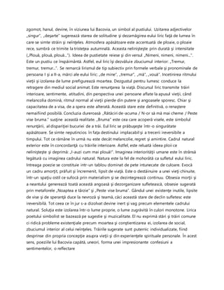 zgomot, hanul, devine, în viziunea lui Bacovia, un simbol al pustiului. Uzitarea adjectivelor
„singur”, „deşarte” sugerează starea de solitudine şi dezamăgirea eului liric faţă de lumea în
care se simte străin şi neînţeles. Atmosfera apăsătoare este accentuată de ploaie, o ploaie
rece, sumbră ce trimite la tristeţea autumnală. Aceasta nelinişteşte prin durată şi intensitate
(„Plouă, plouă, plouă...”). Ideea de pustietate reiese şi din versul „Nimeni, nimeni, nimeni...”.
Este un pustiu ce înspăimântă. Astfel, eul liric îşi dezvăluie zbuciumul interior: „Tremur,
tremur, tremur...”. Se remarcă lirismul de tip subiectiv prin formele verbale şi pronominale de
persoana I şi a II-a, mărci ale eului liric: „de mine”, „tremur”, „mă”, „vouă”. Incetinirea ritmului
vieţii şi izolarea de lume prefigurează moartea. Dezgustul pentru lumesc conduce la
retragere din mediul social animat. Este renunţarea la viaţă. Discursul liric transmite trăiri
interioare, sentimente, atitudini, din perspectiva unei persoane aflate la apusul vieţii, când
melancolia domină, ritmul normal al vieţii pierde din putere şi angoasele sporesc. Chiar şi
capacitatea de a visa, de a spera este alterată. Această stare este definitivă, o renaştere
nemaifiind posibilă. Concluzia dureroasă „Rătăciri de-acuma / N-or să mă mai cheme / Peste
vise bruma.” susţine această realitate. „Bruma” este cea care acoperă visele, este simbolul
renunţării, al dispariţiei bucuriei de a trăi. Eul liric se prăbuşeşte într-o singurătate
apăsătoare. Se simte neputincios în faţa destinului implacabil şi a trecerii ireversibile a
timpului. Tot ce rămâne în urmă nu este decât melancolie, regret şi amintire. Cadrul natural
exterior este în concordanţă cu trăirile interioare. Astfel, este reluată ideea ploii ce
nelinişteşte şi deprimă: „I-auzi cum mai plouă!”. Imaginea interiorităţii umane este în strânsă
legătură cu imaginea cadrului natural. Natura este la fel de mohorâtă ca sufletul eului liric.
Intreaga poezie se constituie intr-un tablou dominat de pete intunecate de culoare. Evocă
un cadru amorţit, prăfuit şi încremenit, lipsit de viaţă. Este o destăinuire a unei vieţi chinuite,
într-un spaţiu ostil ce sufocă prin materialism şi se dezintegrează continuu. Obsesia morţii şi
a neantului generează toată această angoasă şi dezorganizare sufletească, obsesie sugerată
prin metaforele „Noaptea e târzie” şi „Peste vise bruma”. Gândul unei existenţe inutile, lipsite
de vise şi de speranţă duce la nevroză şi teamă, căci această stare de declin sufletesc este
ireversibilă. Tot ceea ce în jur s-a dizolvat devine inert şi vag precum elementele cadrului
natural. Soluţia este izolarea într-o lume proprie, o lume zugrăvită în culori monotone. Lirica
poetului simbolist se bazează pe sugestie şi muzicalitate. El nu exprimă stări şi trăiri comune
ci ridică probleme existenţiale precum moartea şi conştientizarea ei, izolarea de social,
zbuciumul interior al celui neînţeles. Trăirile sugerate sunt puternic individualizate, fiind
desprinse din propria concepţie asupra vieţii şi din experienţele spirituale personale. În acest
sens, poeziile lui Bacovia capătă, uneori, forma unei impresionante confesiuni a
sentimentelor, o reflectare
 