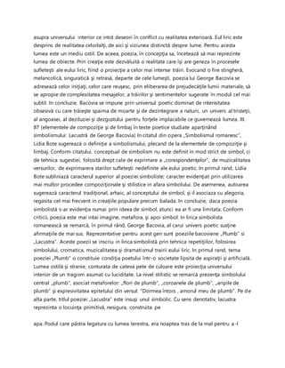 asupra universului interior ce intră deseori în conflict cu realitatea exterioară. Eul liric este
desprins de realitatea celorlalţi, de aici şi viziunea distinctă despre lume. Pentru acesta
lumea este un mediu ostil. De aceea, poezia, în concepţia sa, încetează să mai reprezinte
lumea de obiecte. Prin creaţie este dezvăluită o realitate care îşi are geneza în procesele
sufleteşti ale eului liric, fiind o proiecţie a celor mai intense trăiri. Evocand o fire stingheră,
melancolică, singuratică şi retrasă, departe de cele lumeşti, poezia lui George Bacovia se
adresează celor iniţiaţi, celor care reuşesc, prin eliberarea de prejudecăţile lumii materiale, să
se apropie de complexitatea mesajelor, a trăirilor şi sentimentelor sugerate în modul cel mai
subtil. In concluzie, Bacovia se impune prin universul poetic dominat de intensitatea
obsesivă cu care trăieşte spaima de moarte şi de dezintegrare a naturii, un univers al tristeţii,
al angoasei, al deziluziei şi dezgustului pentru forţele implacabile ce guvernează lumea. III.
87 (elementele de compoziţie şi de limbaj în texte poetice studiate aparţinând
simbolismului: Lacustră de George Bacovia) In citatul din opera „Simbolismul romanesc”,
Lidia Bote sugerează o definiţie a simbolismului, plecand de la elementele de compoziţie şi
limbaj. Conform citatului, conceptual de simbolism nu este definit in mod strict de simbol, ci
de tehnica sugestiei, folosită drept cale de exprimare a „corespondenţelor”, de muzicalitatea
versurilor, de exprimarera starilor sufleteşti nedefinite ale eului poetic. In primul rand, Lidia
Bote subliniază caracterul superior al poeziei simboliste; caracter evidenţiat prin utilizarea
mai multor procedee compoziţionale şi stilistice in afara simbolului. De asemenea, autoarea
sugerează caracterul tradiţional, arhaic, al conceptului de simbol, şi il asociaza cu alegoria,
regasita cel mai frecvent in creaţiile populare precum balada. In concluzie, daca poezia
simbolistă s-ar evidenţia numai prin ideea de simbol, atunci ea ar fi una limitata. Conform
criticii, poezia este mai intai imagine, metafora, şi apoi simbol. In lirica simbolista
romanească se remarcă, în primul rând, George Bacovia, al carui univers poetic susţine
afirmaţiile de mai sus. Reprezentative pentru acest gen sunt poeziile bacoviene „Plumb” si
„Lacustra”. Aceste poezii se inscriu in lirica simbolistă prin tehnica repetiţiilor, folosirea
simbolului, cromatica, muzicalitatea şi dramatismul trairii eului liric. In primul rand, tema
poeziei „Plumb” o constituie condiţia poetului într-o societate lipsita de aspiraţii şi artificială.
Lumea ostilă şi stranie, conturata de cateva pete de culoare este proiecţia universului
interior de un tragism asumat cu luciditate. La nivel stilistic se remarcă prezenţa simbolului
central „plumb”, asociat metaforelor: „flori de plumb”, „coroanele de plumb”, „aripile de
plumb” şi expresivitatea epitetului din versul: “Dormea întors , amorul meu de plumb”. Pe de
alta parte, titlul poeziei „Lacustra” este insuşi unul simbolic. Cu sens denotativ, lacustra
reprezinta o locuinţa primitivă, nesigura, construita pe
apa. Podul care păstra legatura cu lumea terestra, era noaptea tras de la mal pentru a-I
 