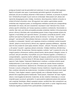 proteja pe locatarii casei de pericolele lumii exterioare. Cu sens conotativ, titlul sugereaza
faptul ca eul poetic este supus in permanenţa pericolului agresiunii din partea lumii
exterioare, de care se izoleaza, devenind in felul acesta un instrăinat, un prizioner al propriei
lumi. Simbolurile principale in jurul carora se construieşte ideea poezei sunt: ploaia care
reprezinta dezagregarea eului, tristeţe, monotonie, descompunerea materiei şi lacustra ca
simbol al limitarii orizontului uman. Alt argument care susţine superioritatea poeziei
simboliste este imaginarul poetic, ce transfigureaza realitatea concretă prin corespondenţa
elementelor din natura, ale caror caracteristici rezonează in stari interioare lirice, viziune
artistica specific simbolistă, prin funcţia expresiva şi estetică a simbolurilor, fenomenelor şi
culorilor. Mai mult, unul dintre principalele procedee simboliste intalnite in lirica bacoviana
precum afirma şi Lidia Bote, este muzicalitatea poeziei. Exista o larga varietate artistica de
sugerare a muzicalitaţii, prin zgomote diverse ( „Şi scarţaiau coroanele de plumb”), verbe
auditive care exprima disperarea, spaima, starea de nevroza (“sa-l strig”; “aud material
plangad”, “aud plouand”). Muzicalitatea interioara a versurilor, realizata prin alternarea
vocalelor cu consoanele (“plumb”), prin repetarea simetrica a simbolului central al poeziei
“plumb”, plasat ca rima la primul şi ultimul vers, sugerand apasarea sufelteasca , neputinţa
eului liric de a evada din acest spaţiu obositor, stresant , sufocant. Frecvenţa vocalelor a, o ,
u, din poezia “Lacustra”, sugereaza plansul universului, tristeţea metafizica, ultimele doua
fiind vocale inchise. De asemenea, folosirea repetata a verbului “aud” in poezia din urma, da
imaginii poetice o dimensiune auditiva; plansul launtric devine plansul intregului univers. In
concluzie, atat prin atmosfera, muzicalitate, cat şi prin folosirea sugestiei, a simbolului şi a
corespondenţelor, zugravirea starilor sufleteşti de angoasa, poeziile bacoviene incadreaza
estetica simbolista in lirismul elevat. III. 88 (eseu despre modernismul unui text studiat din
opera lui Tudor Arghezi: Testament) Modernismul constituie o orientare artistică opusă
tradiţionalismului şi care include, prin extensie, o seamă de curente literare novatoare:
simbolismul, expresionismul, dadaismul etc. Orientarea spre actual şi citadin, adâncirea
lirismului o anume ambiguitate a limbajului, înnoirea metaforică, imaginile şocante, versul
liber, constituie elemente ale modernismului. Considerat al doilea mare poet roman după
Eminescu, Tudor Arghezi creează o operă originală, care a influenţat literatura vremii,
plecând de la aspectele poetice tradiţionale. Textul poeziei „Testament” de Tudor Arghezi
relevă o mare bogăţie de elemente moderniste, de idei, metafore îndrăzneţe şi o viziune
originală asupra succesiunii generaţiilor. In opera poetică argheziană poezia este expresia
unei conştiinţe frământate, aflate în perpetuă căutare, oscilând între stări contradictorii sau
incompatibile. Poezia „Testament” este alcătuită din şase strofe cu număr inegal de versuri,
încălcarea regulilor prozodice fiind o particularitate a modernismului.
 