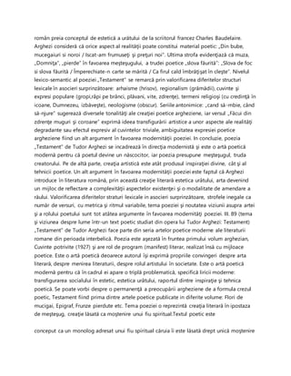 român preia conceptul de estetică a urătului de la scriitorul francez Charles Baudelaire.
Arghezi consideră că orice aspect al realităţii poate constitui material poetic: „Din bube,
mucegaiuri si noroi / Iscat-am frumuseţi şi preţuri noi”. Ultima strofa evidenţiază că muza,
„Domniţa”, „pierde” în favoarea meşteşugului, a trudei poetice „slova făurită”: „Slova de foc
si slova făurită / Împerechiate-n carte se mărită / Ca firul cald îmbrăţişat în cleşte”. Nivelul
lexico-semantic al poeziei „Testament” se remarcă prin valorificarea diferitelor structuri
lexicale în asocieri surprinzătoare: arhaisme (hrisov), regionalism (grămădii), cuvinte şi
expresi populare (gropi,râpi pe brânci, plăvani, vite, zdrenţe), termeni religioşi (cu credinţă în
icoane, Dumnezeu, izbăveşte), neologisme (obscur). Seriile antonimice: „cand să-mbie, când
să-njure” sugerează diversele tonalităţi ale creaţiei poetice argheziene, iar versul „Făcui din
zdrenţe muguri şi coroane” exprimă ideea transfigurării artistice a unor aspecte ale realităţi
degradante sau efectul expresiv al cuvintelor triviale, ambiguitatea expresiei poetice
argheziene fiind un alt argument în favoarea modernităţii poeziei. In concluzie, poezia
„Testament” de Tudor Arghezi se incadrează în direcţia modernistă şi este o artă poetică
modernă pentru că poetul devine un născocitor, iar poezia presupune meşteşugul, truda
creatorului. Pe de altă parte, creaţia artistică este atât produsul inspiraţiei divine, cât şi al
tehnicii poetice. Un alt argument în favoarea modernităţii poeziei este faptul că Arghezi
introduce în literatura română, prin această creaţie literară estetica urâtului, arta devenind
un mijloc de reflectare a complexităţii aspectelor existenţei şi o modalitate de amendare a
răului. Valorificarea diferitelor straturi lexicale in asocieri surprinzătoare, strofele inegale ca
număr de versuri, cu metrica şi ritmul variabile, tema poeziei şi noutatea viziunii asupra artei
şi a rolului poetului sunt tot atâtea argumente în favoarea modernităţi poeziei. III. 89 (tema
şi viziunea despre lume într-un text poetic studiat din opera lui Tudor Arghezi: Testament)
„Testament” de Tudor Arghezi face parte din seria artelor poetice moderne ale literaturii
romane din perioada interbelică. Poezia este aşezată în fruntea primului volum arghezian,
Cuvinte potrivite (1927) şi are rol de program (manifest) literar, realizat însă cu mijloace
poetice. Este o artă poetică deoarece autorul îşi exprimă propriile convingeri despre arta
literară, despre menirea literaturii, despre rolul artistului în societate. Este o artă poetică
modernă pentru că în cadrul ei apare o triplă problematică, specifică liricii moderne:
transfigurarea socialului în estetic, estetica urâtului, raportul dintre inspiraţie şi tehnica
poetică. Se poate vorbi despre o permanenţă a preocupării argheziene de a formula crezul
poetic, Testament fiind prima dintre artele poetice publicate in diferite volume: Flori de
mucigai, Epigraf, Frunze pierdute etc. Tema poeziei o reprezintă creaţia literară în ipostaza
de meşteşug, creaţie lăsată ca moştenire unui fiu spiritual.Textul poetic este
conceput ca un monolog adresat unui fiu spiritual căruia îi este lăsată drept unică moştenire
 