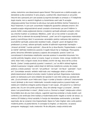 cartea, metonimie care desemnează opera literară. Titlul poeziei are o dublă accepţie, una
denotativă şi alta conotativă. În sens propriu, cuvântul-titlu desemnează un act juridic
întocmit de o persoană prin care aceasta îşi exprimă dorinţele ce urmează a-i fi îndeplinite
după moarte, mai cu seamă în legătură cu transmiterea averii sale. În accepţie
religioasă,cuvântul face trimitere la cele doua mari părţi ale Bibliei, Vechiul Testament şi
Noul Testament, în care sunt concentrate învăţăturile apostolilor adresate omenirii. Din
această accepţie religioasă derivă sensul conotativ al termenului pe care îl întâlnim în
poezie. Astfel, creaţia argheziană devine o moştenire spirituală adresată urmaşilor-cititori
sau viitorilor truditori ai condeiului. Metafora „carte” are un loc central in această artă
poetică, fiind un element de recurenţă.Termenul „carte” are rol în organizarea materialului
poetic şi semnifică,pe rând, în succesiunea secvenţelor poetice: realizarea ideii poetice a
acumulărilor spirituale, poezia este rezultatul trudei, „treaptă”, punct de legătură între
predecesori şi urmaşi, valoare spirituală, rezultat al sublimării experienţei înaintaşilor –
„hrisovul cel dintâi”,”cuvinte potrivite”; „Slova de foc şi slova făurită / Împărecheate-n carte
se mărită” (definiţie metaforică a poeziei, în egală măsură har şi meşteşug). Preocuparea
pentru lămurirea diferitelor ipostaze şi aspecte ale conceptului poezie (“carte”) se
concretizează în diversitatea metaforelor asociate acestuia în ansamblul discursului liric:
cuvinte potrivite, leagăne, versuri şi icoane, muguri şi coroane, miere, cenuşa morţilor din
vatră, hotar înalt, o singură vioară, biciul răbdat, ciorchin de negi, slova de foc şi slova
făurită. „Cartea” (creaţia poetică) şi poetul / creatorul / „eu” se află în strânsă legătură,
verbele la persoana I singular având drept rol definirea metaforică a actului de creaţie
poetică, a rolului poetului: ”am ivit”, ”am prefăcut”, ”am luat”, ”am făcut”, ”grămădii”, ”iscat-
am”. Concreteţea sensului verbelor redă truda unui meşteşugar dotat cu talent şi
plasticizează sensul abstract al actului creator în planul spiritual. Organizarea materialului
poetic se realizează şi prin seria relaţiilor de opoziţie în care intră cartea sau ipostaze ale
sale: „Ca să schimbăm acum întâia oară / Sapa-n condei şi brazda-n călimară” (instrumentele
muncii ţărăneşti şi ale muncii intelectuale; izvoarele creaţiei poetice şi poezia însăşi sunt
redate prin metafore) sintagme poetice dispuse în serii opuse: „Din graiul lor cu-ndemnuri
pentru vite / Eu am ivit cuvinte potrivite; „Făcui din zdrenţe muguri şi coroane”, „Veninul
strans l-am preschimbat in miere”, „Robul a scris-o, Domnul o citeşte” (relaţia autor-cititor).
Sonorităţile dure ale unui lexic colţuros, sugerând asprimea existenţei şi truda căutării, sunt
conferite şi de versficaţie (între tradiţie şi modernitate):strofe inegale ca număr de versuri, cu
metrica (911silabe) şi ritmul variabile, în funcţie de intensitatea sentimentelor şi de ideile
exprimate, dar se conservă rima împerecheată. Opera lui Tudor Arghezi este o artă poetică
modernă pentru că poetul devine, în concepţia lui Arghezi, un născocitor, iar poezia
presupune meşteşugul, truda creatorului. Pe de altă parte, creaţia artistică este
 