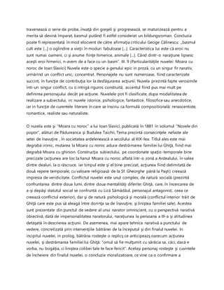 traversează o serie de probe, învaţă din greşeli şi progresează, se maturizează pentru a
merita să devină împarat, basmul putând fi astfel considerat un bildungsroman. Concluzia
poate fi reprezentată în mod elocvent de către afirmaţia criticului Geoge Călinescu: „basmul
cult este [...] o oglindire a vieţii în moduri fabuloase [...]. Caracteristica lui este că eroii nu
sunt numai oameni, ci şi anume fiinţe himerice, animale [...]. Când dintr-o naraţiune lipsesc
aceşti eroi himerici, n-avem de a face cu un basm”. III. 9 (Particularităţile nuvelei: Moara cu
noroc de Ioan Slavici) Nuvela este o specie a genului epic in proză, cu un singur fir narativ,
urmărind un conflict unic, concentrat. Personajele nu sunt numeroase, fiind caracterizate
succint, în funcţie de contribuţia lor la desfăşurarea acţiunii. Nuvela prezintă fapte verosimile
într-un singur conflict, cu o intrigă riguros construită, accentul fiind pus mai mult pe
definirea personajului decât pe acţiune. Nuvelele pot fi clasificate, dupa modalitatea de
realizare a subiectului, in: nuvele istorice, psihologice, fantastice, filosofice sau anecdotice,
iar in funcţie de curentele literare în care se înscriu ca formulă compozitională: renascentiste,
romantice, realiste sau naturaliste.
O nuvela este şi “Moara cu noroc” a lui Ioan Slavici, publicată în 1881 în volumul “Novele din
popor”, alături de Pădureanca şi Budulea Taichii, Tema prezintă consecinţele nefaste ale
setei de înavuţire , în societatea ardelenească a secolului al XIX-lea. Titlul ales este mai
degrabă ironic, mutarea la Moara cu noroc aduce destrămarea familiei lui Ghiţă, fiind mai
degrabă Moara cu ghinion. Construcţia subiectului, pe coordonate spaţio-temporale bine
precizate (acţiunea are loc la hanul Moara cu noroc aflată într-o zonă a Ardealului, în valea
dintre dealuri, la o răscruce, iar timpul este şi el bine precizat, acţiunea fiind delimitată de
două repere temporale, cu valoare religioasă: de la Sf. Gheorghe până la Paşti) creează
impresia de veridicitate. Conflictul nuvelei este unul complex, de natură socială (prezintă
confruntarea dintre doua lumi, dintre doua mentalităţi diferite: Ghiţă, care, în încercarea de
a-şi depăşi statutul social se confruntă cu Lică Sămădăul, personajul antagonist, ceea ce
creează conflictul exterior), dar şi de natură psihologică şi morală (conflictul interior trăit de
Ghiţă care este pus să aleagă între dorinţa sa de înavuţire, şi liniştea familiei sale). Acestea
sunt prezentate din punctul de vedere al unui narator omniscient, cu o perspectivă narativă
obiectivă, dată de impersonalitatea naratorului, naraţiunea la persoana a III-a şi atitudinea
detaşată în descrierea acţiunii. De asemenea, mai apare tehnica narativă a punctului de
vedere, concretizată prin intervenţiile bătrânei de la începutul şi din finalul nuvelei. In
incipitul nuvelei, in prolog, bătrâna rosteşte o replicş ce anticipeazş oarecum acţiunea
nuvelei, şi destrămarea familiei lui Ghiţă: “omul să fie mulţumit cu sărăcia sa, căci, dacă e
vorba, nu bogăţia, ci liniştea colibei tale te face fericit”. Acelaşi personaj rosteşte şi cuvintele
de încheiere din finalul nuvelei, o concluzie moralizatoare, ce vine ca o confirmare a
 