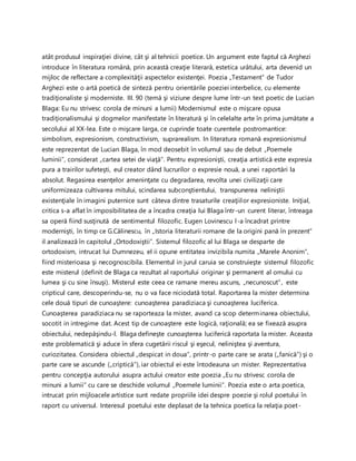 atât produsul inspiraţiei divine, cât şi al tehnicii poetice. Un argument este faptul că Arghezi
introduce în literatura română, prin această creaţie literară, estetica urâtului, arta devenid un
mijloc de reflectare a complexităţii aspectelor existenţei. Poezia „Testament” de Tudor
Arghezi este o artă poetică de sinteză pentru orientările poeziei interbelice, cu elemente
tradiţionaliste şi moderniste. III. 90 (temă şi viziune despre lume într-un text poetic de Lucian
Blaga: Eu nu strivesc corola de minuni a lumii) Modernismul este o mişcare opusa
tradiţionalismului şi dogmelor manifestate în literatură şi în celelalte arte în prima jumătate a
secolului al XX-lea. Este o mişcare larga, ce cuprinde toate curentele postromantice:
simbolism, expresionism, constructivism, suprarealism. In literatura romană expresionismul
este reprezentat de Lucian Blaga, în mod deosebit în volumul sau de debut „Poemele
luminii”, considerat „cartea setei de viaţă”. Pentru expresionişti, creaţia artistică este expresia
pura a trairilor sufeteşti, eul creator dând lucrurilor o expresie nouă, a unei raportări la
absolut. Regasirea esenţelor ameninţate cu degradarea, revolta unei civilizaţii care
uniformizeaza cultivarea mitului, scindarea subconştientului, transpunerea neliniştii
existenţiale în imagini puternice sunt câteva dintre trasaturile creaţiilor expresioniste. Iniţial,
critica s-a aflat în imposibilitatea de a încadra creaţia lui Blaga într-un curent literar, întreaga
sa operă fiind susţinută de sentimentul filozofic. Eugen Lovinescu l-a încadrat printre
modernişti, în timp ce G.Călinescu, în „Istoria literaturii romane de la origini pană în prezent”
il analizează în capitolul „Ortodoxiştii”. Sistemul filozofic al lui Blaga se desparte de
ortodoxism, intrucat lui Dumnezeu, el ii opune entitatea invizibila numita „Marele Anonim”,
fiind misterioasa şi necognoscibila. Elementul in jurul caruia se construieşte sistemul filozofic
este misterul (definit de Blaga ca rezultat al raportului originar şi permanent al omului cu
lumea şi cu sine însuşi). Misterul este ceea ce ramane mereu ascuns, „necunoscut”, este
cripticul care, descoperindu-se, nu o va face niciodată total. Raportarea la mister determina
cele două tipuri de cunoaştere: cunoaşterea paradiziaca şi cunoaşterea luciferica.
Cunoaşterea paradiziaca nu se raporteaza la mister, avand ca scop determinarea obiectului,
socotit in intregime dat. Acest tip de cunoaştere este logică, raţională; ea se fixează asupra
obiectului, nedepăşindu-l. Blaga defineşte cunoaşterea luciferică raportata la mister. Aceasta
este problematică şi aduce în sfera cugetării riscul şi eşecul, neliniştea şi aventura,
curiozitatea. Considera obiectul „despicat in doua”, printr-o parte care se arata („fanică”) şi o
parte care se ascunde („criptică”), iar obiectul ei este întodeauna un mister. Reprezentativa
pentru concepţia autorului asupra actului creator este poezia „Eu nu strivesc corola de
minuni a lumii” cu care se deschide volumul „Poemele luminii”. Poezia este o arta poetica,
intrucat prin mijloacele artistice sunt redate propriile idei despre poezie şi rolul poetului în
raport cu universul. Interesul poetului este deplasat de la tehnica poetica la relaţia poet-
 