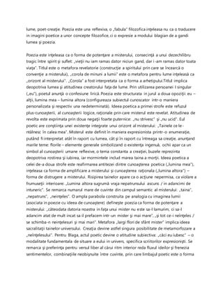 lume, poet-creaţie. Poezia este una reflexiva, o „fabula” filozofica inţeleasa nu ca o traducere
in imagini poetice a unor concepte filozofice, ci o expresie a modului blagian de a gandi
lumea şi poezia.
Poezia este inţeleasa ca o forma de potenţare a misterului, consecinţă a unui dezechilibru
tragic între spirit şi suflet: „vieţii nu iam ramas dator niciun gand, dar i-am ramas dator toata
viaţa”. Titlul este o metafora revelatorie (construcţie a spiritului prin care se încearcă o
convenţie a misterului), „corola de minuni a lumii” este o metafora pentru lume inţeleasă ca
„orizont al misterului”. „Corola” a fost interpretata ca o forma a arhetipului.Titlul implica
deopotriva lumea şi atitudinea creatorului faţa de lume. Prin utilizarea persoanei I singular
(„eu”), poetul anunţă o confesiune lirică. Poezia este structurata in jurul a doua opoziţii: eu –
alţii, lumina mea – lumina altora (configureaza subiectul cunoscator intr-o maniera
personalizata şi respectiv una nedeterminată). Ideea poetica a primei strofe este refuzul
plus-cunoaşterii, al cunoaşterii logice, raţionale prin care misterul este revelat. Atitudinea de
revolta este exprimata prin doua negaţii foarte puternice: „nu strivesc” şi „nu ucid”. Eul
poetic are conştiinţa unei existenţe integrate unui orizont al misterului: „Tainele ce le-
ntâlnesc în calea mea”. Misterul este definit în maniera expresionista printr-o enumeraţie,
putând fi interpretat atât în raport cu lumea, cât şi în raport cu întreaga sa creaţie, anunţand
marile teme: florile – elemente generale simbolizand o existenţa ingenuă, ochii apar ca un
simbol al cunoaşterii umane reflexive, o tema constanta a creaţiei, buzele reprezinta
deopotriva rostirea şi iubirea, iar mormintele includ marea taina a morţii. Ideea poetica a
celei de-a doua strofe este reafirmarea antitezei dintre cunoaşterea poetica („lumina mea”),
inţeleasa ca forma de amplificare a misterului şi cunoaşterea raţionala („lumina altora”) –
forma de distrugere a misterului. Risipirea tainelor apare ca o acţiune nepermisa, ca violare a
frumuseţii interioare: „Lumina altora sugrumă vraja nepatrunsului ascuns / in adancimi de
intuneric”. Se remarca numarul mare de cuvinte din campul semantic al misterului: „taina”,
„nepatruns”, „neinţeles”. O ampla parabola construita pe analogia cu imaginea lumii
(asociata in poezie cu ideea de cunoaştere) defineşte poezia ca forma de potenţare a
misterului: „câteodata datoria noastra in faţa unui mister nu este sa-l lamurim, ci sa-l
adancim atat de mult incat sa il prefacem intr-un mister şi mai mare”, „şi tot ce-i neînţeles /
se schimba-n neinţelesuri şi mai mari”. Metafora „largi flori de sfânt mister” implica ideea
sacralitaţii tainelor universului. Creaţia devine astfel singura posibilitate de metamorfozare a
„neînţelesului”. Pentru Blaga, actul poetic devine o atitudine subiectiva: „căci eu iubesc” – o
modalitate fundamentala de situare a eului in univers, specifica scriitorilor expresionişti. Se
remarca şi preferinţa pentru versul liber al cărui ritm interior reda fluxul ideilor şi frenezia
sentimentelor, combinaţiile neobişnuite între cuvinte, prin care limbajul poetic este o forma
 
